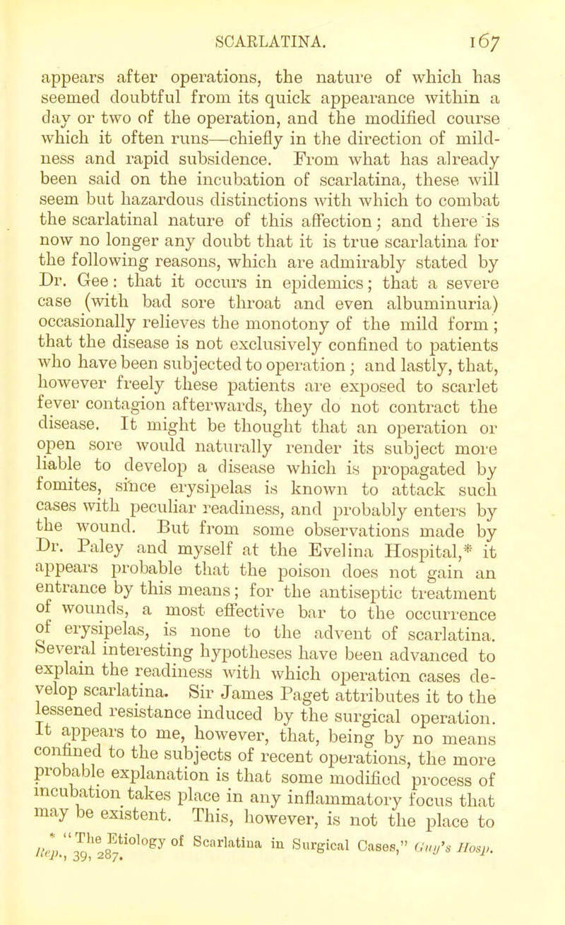 appears after operations, the nature of which has seemed doubtful from its quick appearance within a day or two of the operation, and the modified course which it often runs—chiefly in the direction of mild- ness and rapid subsidence. From what has already been said on the incubation of scarlatina, these will seem but hazardous distinctions with which to combat the scarlatinal nature of this affection; and there is now no longer any doubt that it is true scarlatina for the following reasons, which are admirably stated by Dr. Gee: that it occurs in epidemics; that a severe case (with bad sore throat and even albuminuria) occasionally relieves the monotony of the mild form ; that the disease is not exclusively confined to patients who have been subjected to operation; and lastly, that, however freely these patients are exposed to scarlet fever contagion afterwards, they do not contract the disease. It might be thought that an operation or open sore would naturally render its subject more liable to develop a disease which is propagated by fomites, si'nce erysipelas is known to attack such cases with peculiar readiness, and probably enters by the wound. But from some observations made by Dr. Paley and myself at the Evelina Hospital,* it appears probable that the poison does not gain an entrance by this means; for the antiseptic treatment of wounds, a most effective bar to the occurrence of erysipelas, is none to the advent of scarlatina. Several interesting hypotheses have been advanced to explam the readiness with which operation cases de- velop scarlatina. Sir James Paget attributes it to the lessened resistance induced by the surgical operation, it appears to me, however, that, being by no means confined to the subjects of recent operations, the more probable explanation is that some modified process of incubation takes place in any inflammatory focus that may be existent. This, however, is not the place to rterT'ls?'^^^ °^ Scarlatina in Surgical Cases, oW, llosp.