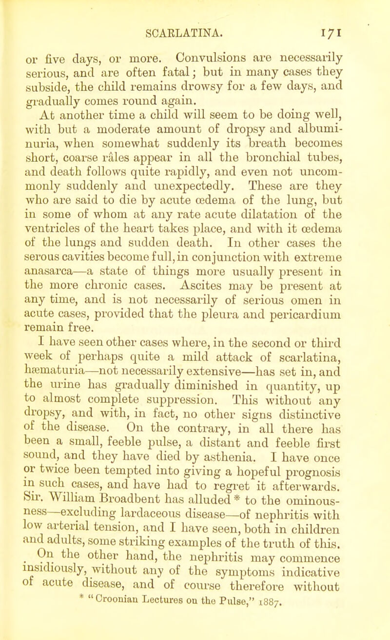 or five days, or more. Convulsions are necessarily- serious, and are often fatal; but in many cases they subside, the child remains drowsy for a few days, and gradually comes round again. At another time a child will seem to be doing well, with but a moderate amount of dropsy and albumi- nuria, when somewhat suddenly its breath becomes short, coarse rales appear in all the bronchial tubes, and death follows quite rapidly, and even not uncom- monly suddenly and unexpectedly. These are they who are said to die by acute cedema of the lung, but in some of whom at any rate acute dilatation of the ventricles of the heart takes place, and with it cedema of the lungs and sudden death. In other cases the serous cavities become full, in conjunction with extreme anasarca—a state of things more usually present in the more chronic cases. Ascites may be present at any time, and is not necessarily of serious omen in acute cases, provided that the pleura and pericardium remain fi*ee. I have seen other cases where, in the second or third week of perhaps quite a mild attack of scarlatina, hematuria—not necessarily extensive—has set in, and the urine has gradually diminished in quantity, up to almost complete suppression. This without any dropsy, and with, in fact, no other signs distinctive of the disease. On the contrary, in all there has been a small, feeble pulse, a distant and feeble first sound, and they have died by asthenia. I have once or twice been tempted into giving a hopeful prognosis in such cases, and have had to regret it afterwards. Sir. William Broadbent has alluded * to the ominous- ness—excluding lardaceous disease—of nephritis with low arterial tension, and I have seen, both in children and adults, some striking examples of the truth of this. _ On the other hand, the nephritis may commence insidiously, without any of the symptoms indicative of acute disease, and of course therefore without *  Croonian Lectures on the Pulse, 1887.