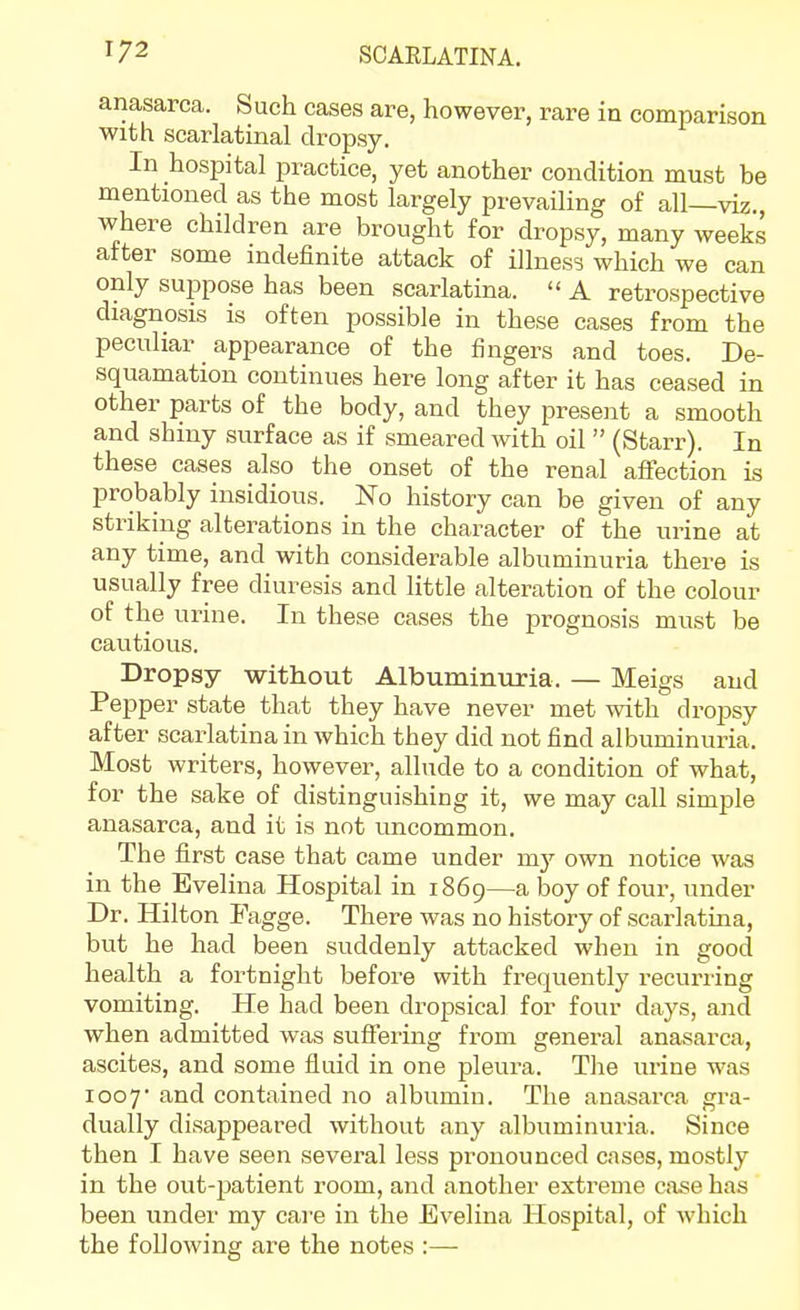 anasarca. Such cases are, however, rare in comparison with scarlatinal dropsy. In hospital practice, yet another condition must be mentioned as the most largely prevailing of all—viz., where children are brought for dropsy, many weeks after some indefinite attack of illness which we can only suppose has been scarlatina.  A retrospective diagnosis is often possible in these cases from the peculiar appearance of the fingers and toes. De- squamation continues here long after it has ceased in other parts of the body, and they present a smooth and shiny surface as if smeared with oil  (Starr). In these cases also the onset of the renal affection is probably insidious. No history can be given of any striking alterations in the character of the urine at any time, and with considerable albuminuria there is usually free diuresis and little alteration of the colour of the urine. In these cases the prognosis must be cautious. Dropsy without Albuminuria. — Meigs and Pepper state that they have never met with droj)sy after scarlatina in which they did not find albuminuria. Most writers, however, allude to a condition of what, for the sake of distinguishing it, we may call simple anasarca, and it is not uncommon. The first case that came under my own notice was in the Evelina Hospital in 1869—a boy of four, under Dr. Hilton Fagge. There was no history of scarlatina, but he had been suddenly attacked when in good health a fortnight before with frequently recuriing vomiting. He had been dropsical for four days, and when admitted was suffering from general anasarca, ascites, and some fluid in one pleura. The urine was I coy and contained no albumin. The anasarca gra- dually disappeared without any albuminuria. Since then I have seen several less pronounced cases, mostly in the out-patient room, and another extreme case has been under my care in the Evelina Hospital, of which the following are the notes :—