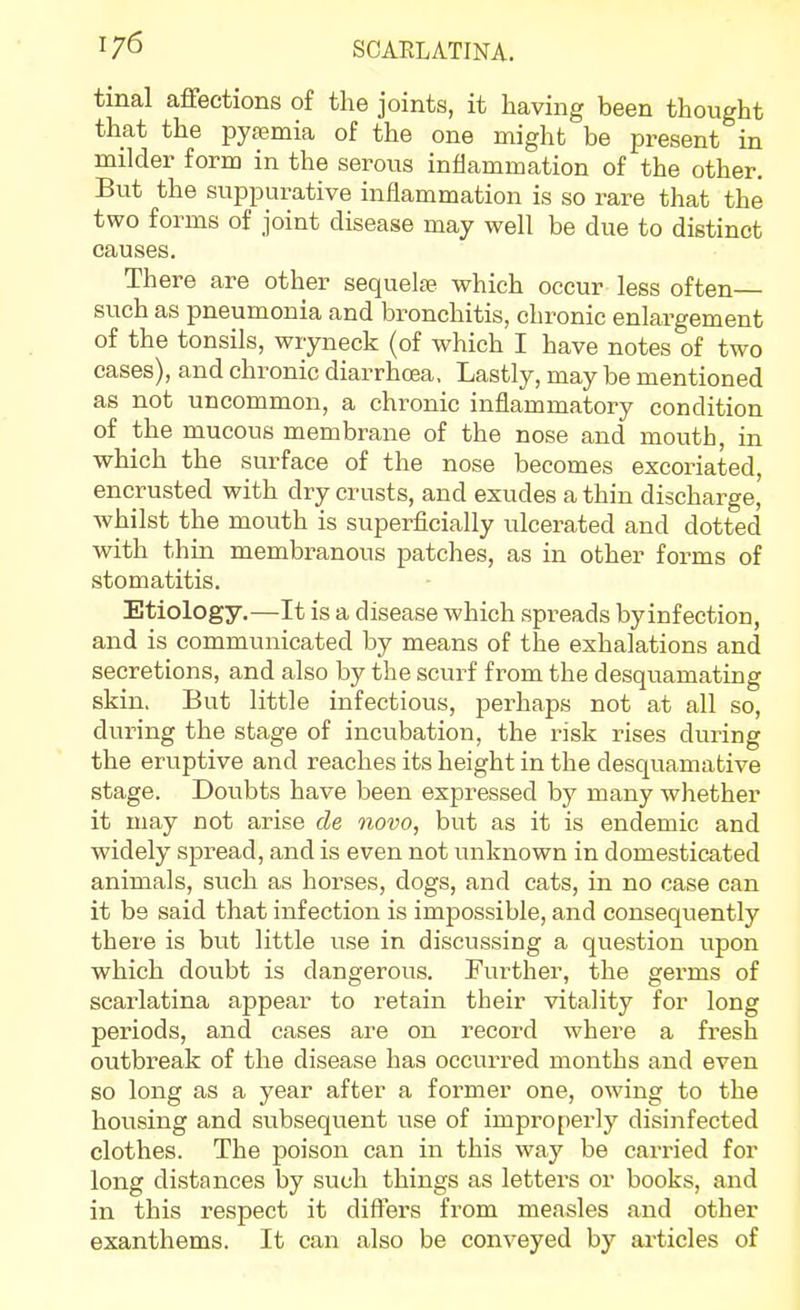 1/6 tmal affections of the joints, it having been thought that the pyasmia of the one might be present in milder form in the serous inflammation of the other. But the suppurative inflammation is so rare that the two forms of joint disease may well be due to distinct causes. There are other sequelfe which occur less often— such as pneumonia and bronchitis, chronic enlargement of the tonsils, wryneck (of which I have notes of two cases), and chronic diarrhoea. Lastly, may be mentioned as not uncommon, a chronic inflammatory condition of the mucous membrane of the nose and mouth, in which the surface of the nose becomes excoriated, encrusted with dry crusts, and exudes a thin discharge, whilst the mouth is superficially ulcerated and dotted with thin membranous patches, as in other forms of stomatitis. Etiology.—It is a disease which spreads byinfection, and is communicated by means of tlae exhalations and secretions, and also by the scurf from the desquamating skin. But little infectious, perhaps not at all so, during the stage of incubation, the risk rises during the eruptive and reaches its height in the desquamative stage. Doubts have been expressed by many whether it may not arise cle novo, but as it is endemic and widely spread, and is even not unknown in domesticated animals, such as horses, dogs, and cats, in no case can it be said that infection is impossible, and consequently there is but little use in discussing a question upon which doubt is dangerous. Further, the germs of scarlatina appear to retain their vitality for long periods, and cases are on record where a fresh outbreak of the disease has occurred months and even so long as a year after a former one, owing to the housing and subsequent use of improperly disinfected clothes. The poison can in this way be carried for long distances by such things as letters or books, and in this respect it differs from measles and other exanthems. It can also be conveyed by articles of