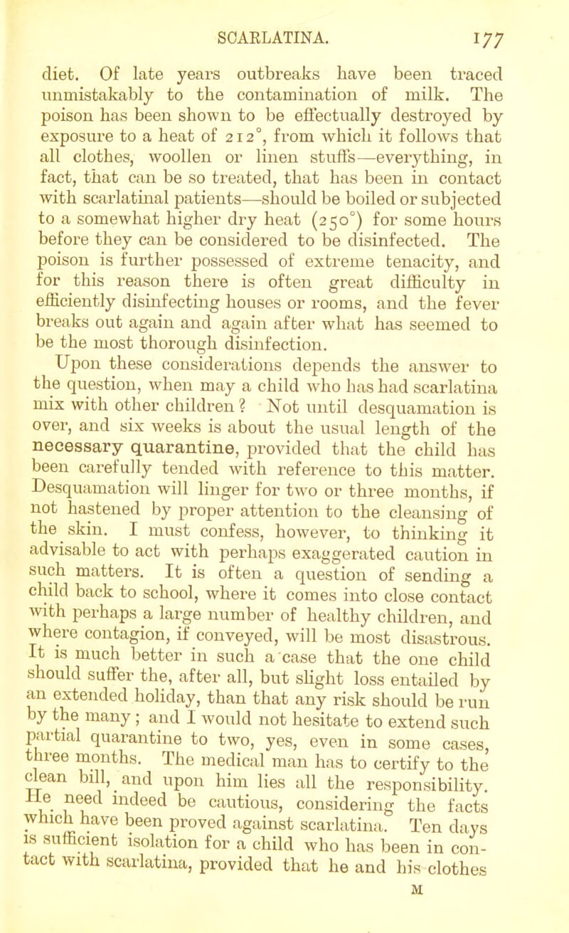 diet. Of late years outbreaks have been traced unmistakably to the contamination of milk. The poison has been shown to be effectually destroyed by exposure to a heat of 212°, from which it follows that all clothes, woollen or linen stufls—everything, in fact, that can be so treated, that has been in contact with scarlatmal patients—should be boiled or subjected to a somewhat higher dry heat (250°) for some hours before they can be considered to be disinfected. The poison is further possessed of extreme tenacity, and for this reason there is often great difficulty in efficiently dismfectiug houses or rooms, and the fever breaks out again and again after what has seemed to be the most thorough disinfection. Upon these considerations depends the answer to the question, when may a child who has had scarlatina mix with other children ? Not until desquamation is over, and six weeks is about the usual length of the necessary quarantine, provided that the child has been carefully tended with reference to this matter. Desquamation will linger for two or three months, if not hastened by proper attention to the cleansing of the skin. I must confess, however, to thinking it advisable to act with perhaps exaggerated caution in such matters. It is often a question of sending a child back to school, where it comes into close contact with perhaps a large number of healthy children, and where contagion, if conveyed, will be most disastrous. It is much better in such a case that the one child should suffer the, after all, but slight loss entailed by an extended holiday, than that any risk should be run by the many; and I would not hesitate to extend such partial quarantine to two, yes, even in some cases, three months. The medical man has to certify to the clean bill, and upon him lies all the responsibility. He need indeed be cautious, considering the facts which have been proved against scarlatina. Ten days IS sufficient isolation for a child who has been in con- tact with scarlatina, provided that he and his clothes M