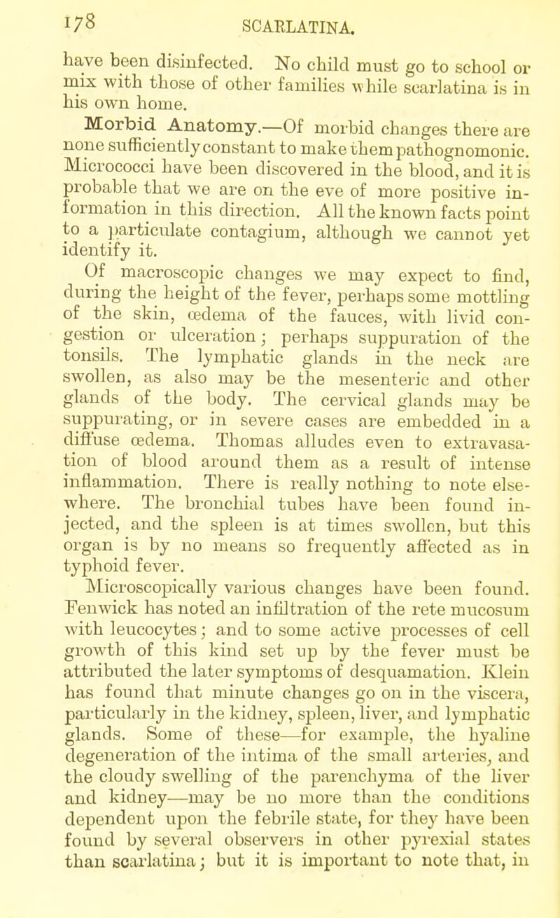 have been disinfected. No child must go to school or mix with those of other families while scarlatina is in his own home. Morbid Anatomy.—Of morbid changes there are none sufficiently constant to make them pathognomonic. Micrococci have been discovered in the blood, and it is probable that we are on the eve of more positive in- formation in this direction. All the known facts point to a particulate contagium, although we cannot yet identify it. Of macroscopic changes we may expect to find, during the height of the fever, perhaps some mottling of the skin, oedema of the fauces, with livid con- gestion or ulceration; perhaps suppuration of the tonsils. The lymphatic glands in the neck are swollen, as also may be the mesenteric and other glands of the body. The cervical glands may be suppurating, or in severe cases are embedded in a difiuse oedema. Thomas alludes even to extravasa- tion of blood around them as a result of intense inflammation. There is really nothing to note else- where. The bronchial tubes have been found in- jected, and the spleen is at times swollen, but this organ is by no means so frequently affected as in typhoid fever. Microscopically various changes have been found. Fenwick has noted an infiltration of the rete mucosum with leucocytes; and to some active processes of cell growth of this kind set up by the fever must be attributed the later symptoms of desquamation. Klein has found that minute changes go on in the viscera, particularly in the kidney, spleen, liver, and lymphatic glands. Some of these—for example, the hyaline degeneration of the intima of the small arteries, and the cloudy swelling of the parenchyma of the liver and kidney—may be no more than the conditions dependent upon the febiile state, for they have been found by several observei's in other pyrexial states than scarlatina; but it is important to note that, in