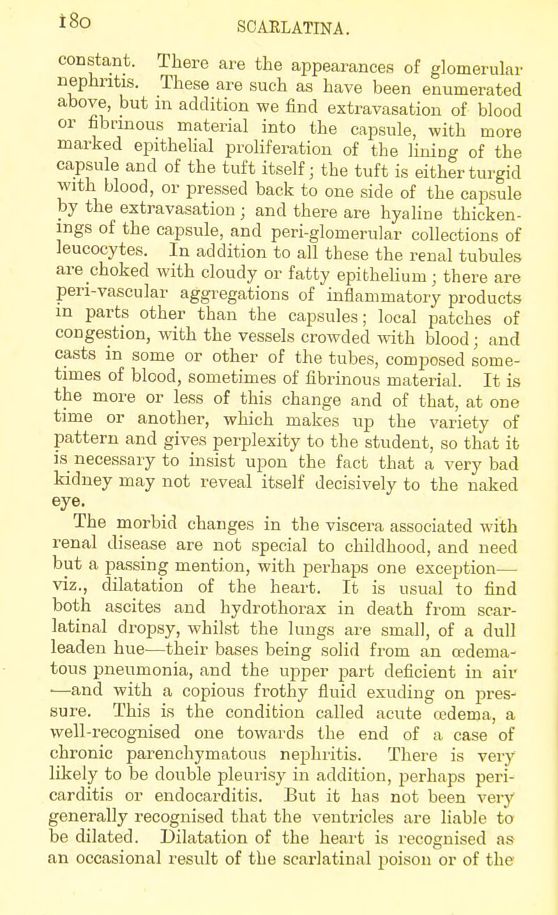 constant. There are the appearances of glomerular nephritis. These are such as have been enumerated above, but m addition we find extravasation of blood or fibrinous material into the capsule, with more marked epithelial proliferation of the lining of the capsule and of the tuft itself ■ the tuft is either turgid with blood, or pressed back to one side of the capsule by the extravasation ; and there are hyaline thicken- ings of the capsule, and peri-glomerular collections of leucocytes. In addition to all these the renal tubules are choked with cloudy or fatty epitheHum; there are pen-vascular aggregations of inflammatory products in parts other than the capsules; local patches of congestion, with the vessels crowded with blood; and casts in some or other of the tubes, composed some- times of blood, sometimes of fibrinous material. It is the more or less of this change and of that, at one time or another, which makes up the variety of pattern and gives perplexity to the student, so that it IS necessary to insist upon the fact that a very bad kidney may not reveal itself decisively to the naked eye. The morbid changes in the viscera associated with renal disease are not special to childhood, and need but a passing mention, with perhaps one exception— viz., dilatation of the heart. It is usual to find both ascites and hydrothorax in death from scar- latinal dropsy, whilst the lungs are small, of a dull leaden hue—their bases being solid from an edema- tous pneumonia, and the upper part deficient in air ■—and with a copious frothy fluid exuding on pres- sure. This is the condition called acute cedema, a well-recognised one towards the end of a case of chronic parenchymatous nephritis. There is very likely to be double pleurisy in addition, perhaps peri- carditis or endocarditis. But it has not been very generally recognised that the venti'icles are liable to be dilated. Dilatation of the heart is recognised as an occasional result of the scarlatinal poison or of the