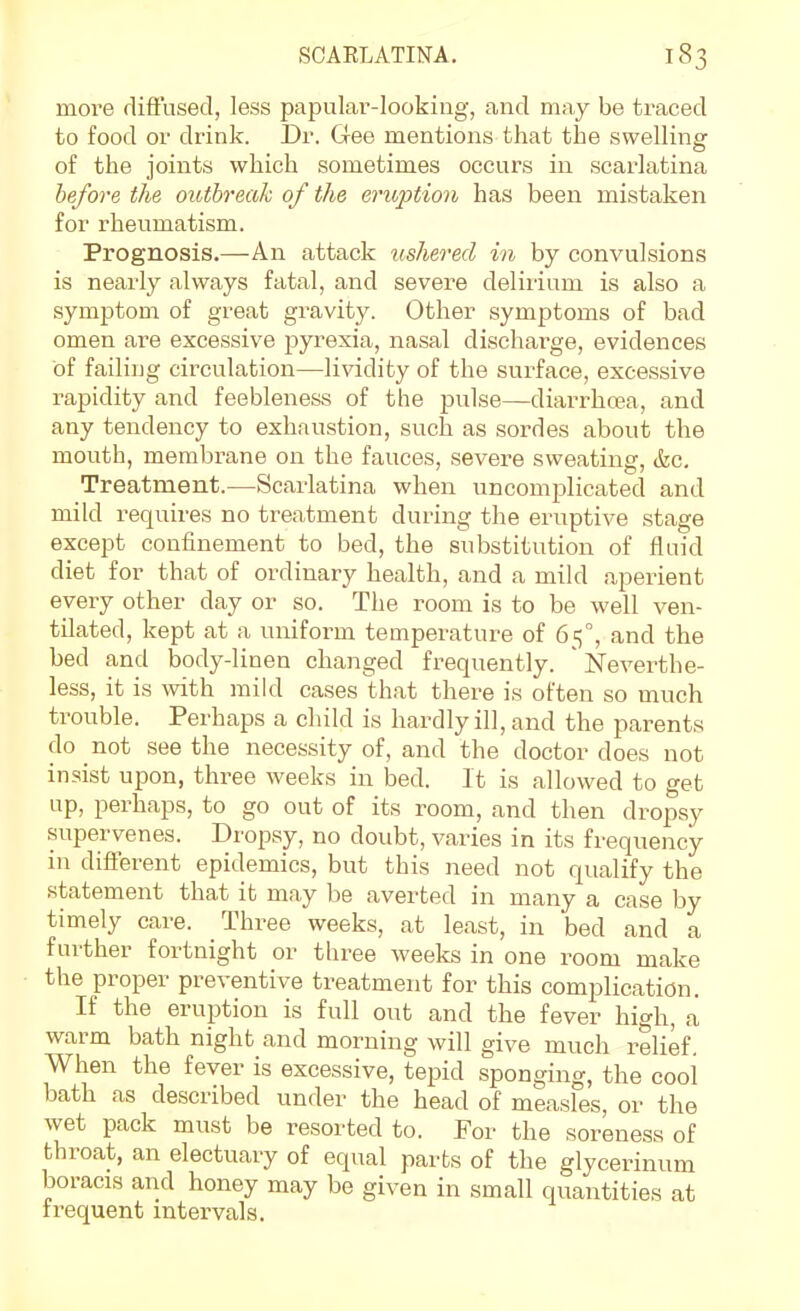 moi-e flift'used, less papular-looking, and may be ti-aced to food or drink. Dr. Gee mentions that the swelling of the joints which sometimes occurs in scarlatina before the outbreak of the erioption has been mistaken for rheumatism. Prognosis.—An attack ushered in by convulsions is nearly always fatal, and severe deliiium is also a symptom of great gravity. Other symptoms of bad omen are excessive pyrexia, nasal discharge, evidences of failing circulation—lividity of the surface, excessive rapidity and feebleness of the pulse—diarrhoea, and any tendency to exhaustion, such as sordes about the mouth, membrane on the fauces, severe sweating, &c. Treatment.—Scarlatina when uncomplicated and mild requires no treatment during the eruptive stage except confinement to bed, the substitution of fluid diet for that of ordinary health, and a mild aperient every other day or so. The room is to be well ven- tilated, kept at a uniform temperature of 65°, and the bed and body-linen changed frequently. ' Neverthe- less, it is mth mild cases that there is often so much trouble. Perhaps a child is hardly ill, and the parents do not see the necessity of, and the doctor does not insist upon, three weeks in bed. It is allowed to get up, perhaps, to go out of its room, and then dropsy supervenes. Dropsy, no doubt, varies in its frequency in different epidemics, but this need not qualify the statement that it may be averted in many a case by timely care. Three weeks, at least, in bed and a further fortnight or thi^ee weeks in one room make the proper preventive treatment for this complication. If the eruption is full out and the fever high, a warm bath night and morning will give much relief. When the fever is excessive, tepid sponging, the cooi bath as described under the head of measles, or the wet pack must be resorted to. For the soreness of throat, an electuary of equal parts of the glycerinum boracis and honey may be given in small quantities at frequent intervals.