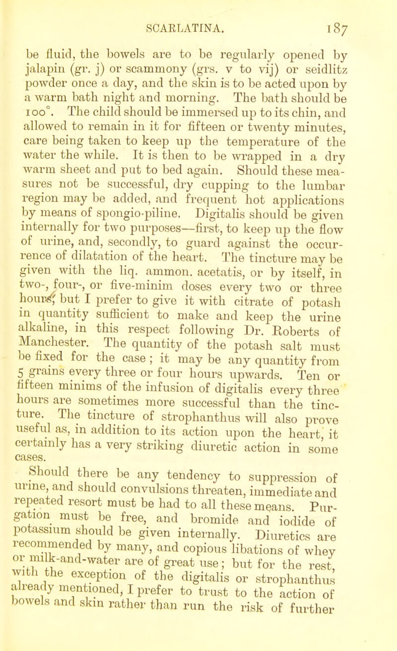 be fluid, the bowels are to be regularly opened by jalapin (gr. j) or scammony (grs. v to vij) or seidlitz powder once a day, and the skin is to be acted upon by a warm bath night and morning. The bath should be ioo°. The child should be immersed up to its chin, and allowed to remain in it for fifteen or twenty minutes, care being taken to keep up the temperature of the water the while. It is then to be wrapped in a dry warm sheet and put to bed again. Should these mea- sures not be successful, dry cupping to the lumbar region may be added, and frequent hot applications by means of spongio-piline. Digitalis should be given internally for two purposes—first, to keep up the flow of urine, and, secondly, to guard against the occur- i^ence of dilatation of the heart. The tincture may be given with the liq. ammon. acetatis, or by itself, in two-, four-, or five-minim doses every two or three hour/^ but I prefer to give it with citrate of potash in quantity suflicient to make and keep the urine alkaline, in this respect following Dr. Roberts of Manchester. The quantity of the potash salt must be fixed for the case ; it may be any quantity from 5 grains every three or four hours upwards. Ten or fifteen minims of the infusion of digitalis every three hours are sometimes more successful than the tinc- ture. The tincture of strophanthus will also prove useful as, in addition to its action upon the heart, it certamly has a very striking diuretic action in some cases. Should there be any tendency to suppression of urme and should convulsions threaten, immediate and repeated resort must be had to all these means Pur- gation must be free, and bromide and iodide of potassuim should be given internally. Diuretics are recommended by many, and copious libations of whey or milk-and-water are of great use; but for the rest, with the exception of the digitalis or strophanthus already mentioned, I prefer to trust to the action of bowels and skin rather than run the risk of further