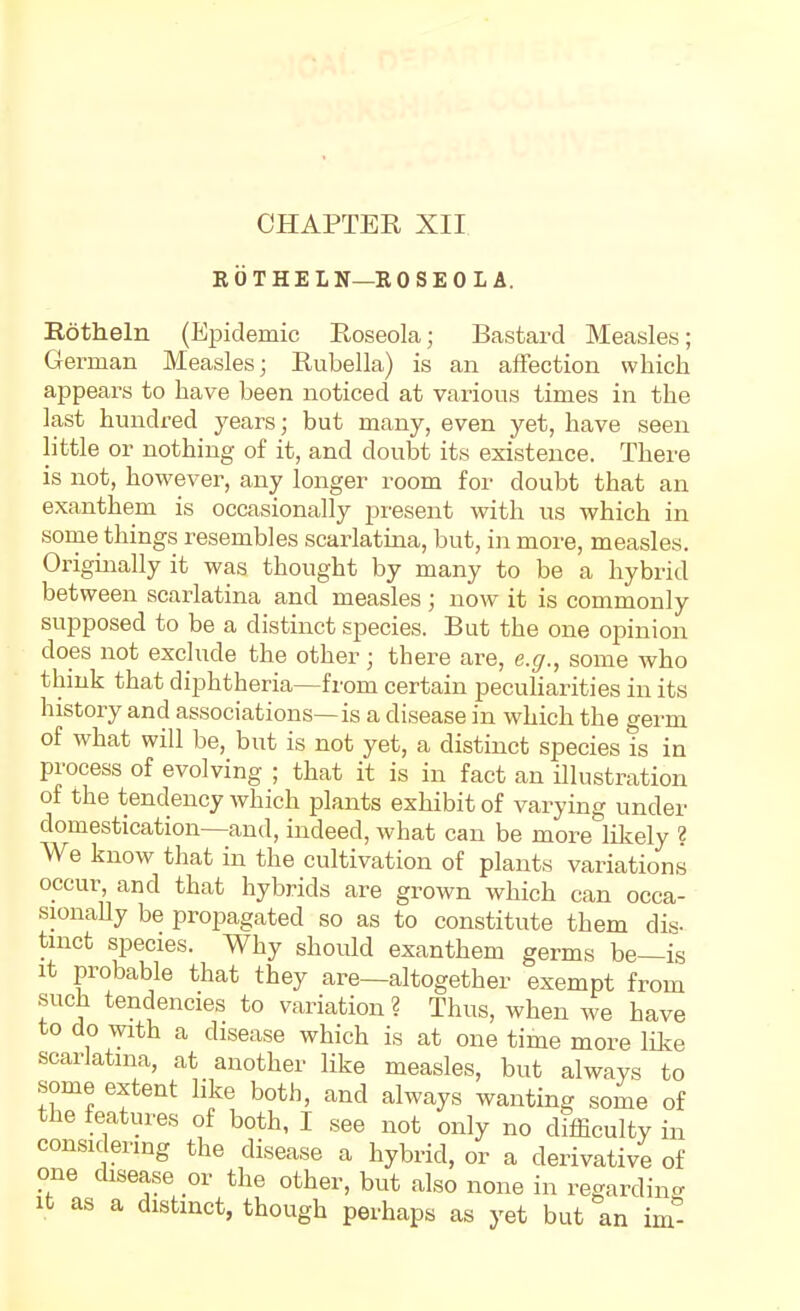 CHAPTER XII ROTHELN—ROSEO LA. Rotlieln (Epidemic Roseola; Bastard Measles; German Measles; Rubella) is an affection which appears to have been noticed at various times in the last hundred years; but many, even yet, have seen little or nothing of it, and doubt its existence. There is not, however, any longer room for doubt that an exanthem is occasionally present with us which in some things resembles scarlatina, but, in more, measles. Originally it was thought by many to be a hybrid between scarlatina and measles ; now it is commonly supposed to be a distinct species. But the one opinion does not exchide the other; there are, e.g., some who think that diphtheria—from certain peculiarities in its history and associations—is a disease in which the germ of what will be, but is not yet, a distinct species is in process of evolving ; that it is in fact an illustration of the tendency which plants exhibit of varying under domestication—and, indeed, what can be more likely ? We know that in the cultivation of plants variations occur, and that hybrids are grown which can occa- sionally be propagated so as to constitute them dis- tnict species. Why should exanthem germs be—is It probable that they are—altogether exempt from such tendencies to variation ? Thus, when we have to do with a disease which is at one time more like scarlatina, at another like measles, but always to some extent like both, and always wanting some of the features of both, I see not only no difficulty in considering the disease a hybrid, or a derivative of one disease or the other, but also none in regarding It as a distinct, though perhaps as yet but an im''-