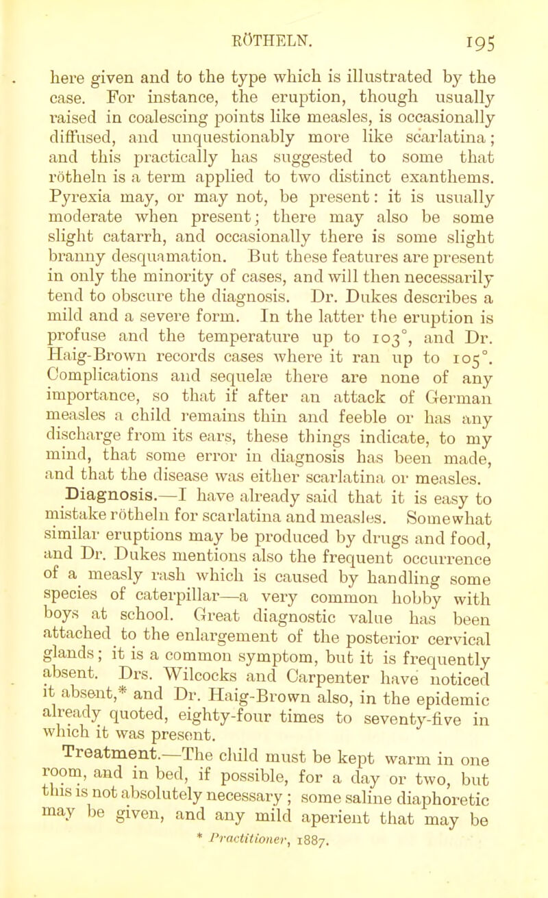 here given and to the type which is illustrated by the case. For instance, the eruption, though usually raised in coalescing points like measles, is occasionally diffused, and unquestionably more like scarlatina; and this practically has suggested to some that rotheln is a term applied to two distinct exanthems. Pyrexia may, or may not, be present: it is usually moderate when present; there may also be some slight catarrh, and occasionally there is some slight branny desquamation. But these features are present in only the minority of cases, and will then necessarily tend to obscure the diagnosis. Dr. Dukes describes a mild and a severe form. In the latter the eruption is profuse and the temperature up to 103°, and Dr. Haig-Brown records cases where it ran up to 105°. Complications and sequelas there are none of any importance, so that if after an attack of German measles a child remains thin and feeble or has any discharge from its ears, these things indicate, to my mind, that some error in diagnosis has been made, and that the disease was either scarlatina or measles. Diagnosis.—I have already said that it is easy to mistake rotheln for scarlatina and measles. Somewhat similar eruptions may be produced by drugs and food, and Dr. Dukes mentions also the frequent occurrence of a measly i-ash which is caused by handling some species of caterpillar—a very common hobby with boys at school. Great diagnostic value has been attached to the enlargement of the posterior cervical glands; it is a common symptom, but it is frequently absent. Drs. Wilcocks and Carpenter have noticed It absent,* and Dr. Haig-Brown also, in the epidemic already quoted, eighty-four times to seventy-five in which it was present. Treatment.—The child must be kept warm in one room, and in bed, if possible, for a day or two, but this IS not absolutely necessary ; some saline diaphoretic may be given, and any mild aperient that may be * Practitioner, 1887.