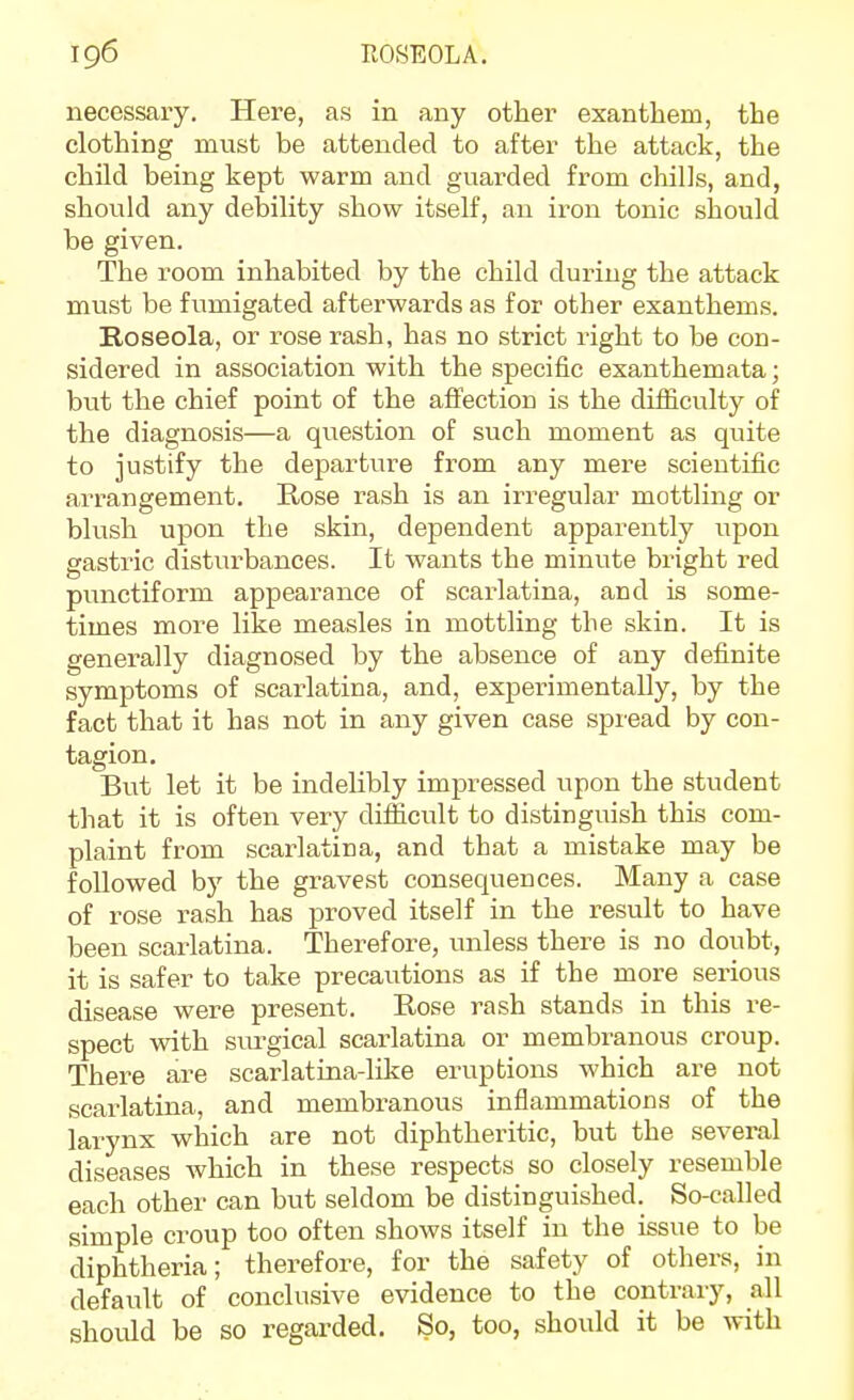 necessary. Here, as in any other exantliem, the clothing must be attended to after the attack, the child being kept warm and guarded fi-om chills, and, shovild any debility show itself, an iron tonic should be given. The room inhabited by the child during the attack must be fumigated afterwards as for other exanthems. Roseola, or rose rash, has no strict right to be con- sidered in association with the specific exanthemata; but the chief point of the affection is the difiiculty of the diagnosis—a question of such moment as quite to justify the departure from any mere scientific arrangement. Rose rash is an irregular mottling or blush upon the skin, dependent apparently upon gastric disturbances. It wants the minute bright red punctiform appearance of scarlatina, and is some- times more like measles in mottling the skin. It is generally diagnosed by the absence of any definite symptoms of scarlatina, and, experimentally, by the fact that it has not in any given case spread by con- tagion. But let it be indehbly impressed upon the student that it is often very difficult to distinguish this com- plaint from scarlatina, and that a mistake may be followed by the gravest consequences. Many a case of rose rash has proved itself in the result to have been scarlatina. Therefore, unless there is no doubt, it is safer to take precautions as if the more serious disease were present. Rose rash stands in this re- spect with siu-gical scarlatina or membranous croup. There are scarlatina-like eruptions which are not scarlatina, and membranous inflammations of the larynx which are not diphtheritic, but the several diseases which in these respects so closely resemble each other can but seldom be distinguished. So-called simple croup too often shows itself in the issue to be diphtheria; therefore, for the safety of others, in default of conclusive evidence to the contrary, all should be so regarded. So, too, should it be Avith