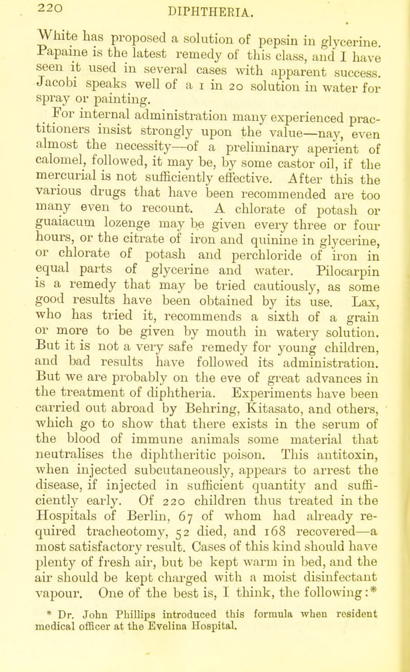 White has proposed a solution of pepsin in glycerine Papame is the latest remedy of this class, and I have seen it used in several cases with apparent success. Jacobi speaks well of a i in 20 solution in water for spray or painting. _ For internal administration many experienced prac- titioners insist strongly upon the value—naj^, even almost the necessity—of a preliminary aperient of calomel, followed, it may be, by some castor oil, if the mercurial is not sufficiently effective. After this the various drugs that have been recommended are too many even to recount. A chlorate of potash or guaiacum lozenge may be given every three or four hours, or the citrate of iron and quinine in glycerine, or chlorate of potash and perchloride of iron in equal parts of glycerine and water. Pilocarpin is a remedy that may be tried cautiously, as some good results have been obtained by its use. Lax, who has tried it, recommends a sixth of a grain or more to be given by mouth in watery solution. But it is not a very safe remedy for young children, and bad results have followed its administration. But we are probably on the eve of great advances in the treatment of diphtheria. Experiments have been carried out abroad by Behring, Kitasato, and others, which go to show that there exists in the serum of the blood of immune animals some material that neutralises the diphtheritic poison. This antitoxin, when injected subcutaneously, appears to arrest the disease, if injected in sufficient quantity and suffi- ciently early. Of 220 children thus treated in the Hospitals of Berlin, 67 of whom had already re- quired tracheotomy, 52 died, and 168 recovered—a most satisfactory result. Cases of this kind should have plenty of fresh air, but be kept warm in bed, and the air should be kept charged with a moist disinfectant vapour. One of the best is, I tliink, the following:* * Dr. John Phillips introduced this formula when resident medical officer at the Evelina Hospital.