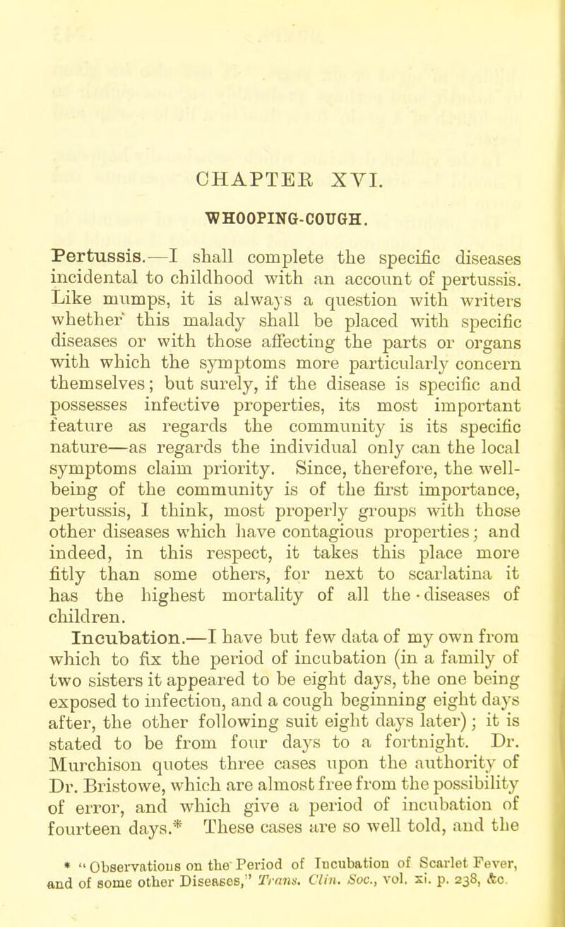 'WHOOPING-COUGH. Pertussis.—I shall complete the specific diseases incidental to childhood with an account of pertussis. Like mumps, it is always a question with writers whether this malady shall be placed with specific diseases or with those affecting the parts or organs with which the symjDtoms more particularly concern themselves; but surely, if the disease is specific and possesses infective properties, its most important feature as regards the community is its specific nature—as regards the individual only can the local symptoms claim priority. Since, therefore, the well- being of the community is of the first importance, pertussis, I think, most properly groups with those other diseases which have contagious properties; and indeed, in this respect, it takes this place more fitly than some others, for next to scarlatina it has the highest mortality of all the ■ diseases of children. Incubation.—I have but few data of my own from which to fix the period of incubation (in a family of two sisters it appeared to be eight days, the one being exposed to infection, and a cough beginning eight days after, the other following suit eight days later); it is stated to be from four days to a fortnight. Dr. Murchison quotes three cases upon the authority of Dr. Bristowe, which are almost free from the possibility of error, and which give a period of incubation of fourteen days.* These cases are so well told, and the *  Observatious on the Period of Incubation of Scarlet Fever, and of some other Diseases, ' Ti nns. Clin. Soc, vol. si. p. 238, &c.