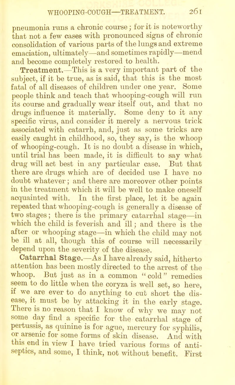 pneumonia runs a chronic course; for it is noteworthy that not a few cases with pronounced signs of chronic consolidation of various parts of the hmgs and extreme emaciation, ultimately—and sometimes rapidly—mend and become completely restored to health. Treatment.—This is a very important part of the subject, if it be true, as is said, that this is the most fatal of all diseases of children under one year. Some people think and teach that whooping-cough will run its course and gradually wear itself out, and that no drugs influence it materially. Some deny to it any speciiic virus, and consider it merely a nervous trick associated with catarrh, and, just as some tricks are easily caught in childhood, so, they say, is the whoop of whooping-cough. It is no doubt a disease in which, until trial has been made, it is diiJicult to say what di'ug will act best in any particular case. But that there are drugs which are of decided use I have no doubt whatever; and there are moreover other points in the treatment which it will be well to make oneself acquainted with. In the hrst place, let it be again repeated that whooping-cough is generally a disease of two stages; there is the primary catarrhal stage—in which the child is feverish and ill; and there is the after or whooping stage—in which the child may not be ill at all, though this of course will necessarily depend upon the severity of the disease. Catarrhal Stage.—As I have already said, hitherto attention has been mostly directed to the arrest of the whoop. But just as in a common  cold  remedies seem to do little when the coryza is well set, so here, if we are ever to do anything to cut short the dis- ease, it must be by attacking it in the early stage. There is no reason that I know of why we may not some day find a specific for the catarrhal stage of pertussis, as quinine is for ague, mercury for syphilis, or arsenic for some forms of skin disease. And with this end in view I have tried various forms of anti- septics, and some, I think, not without benefit. First