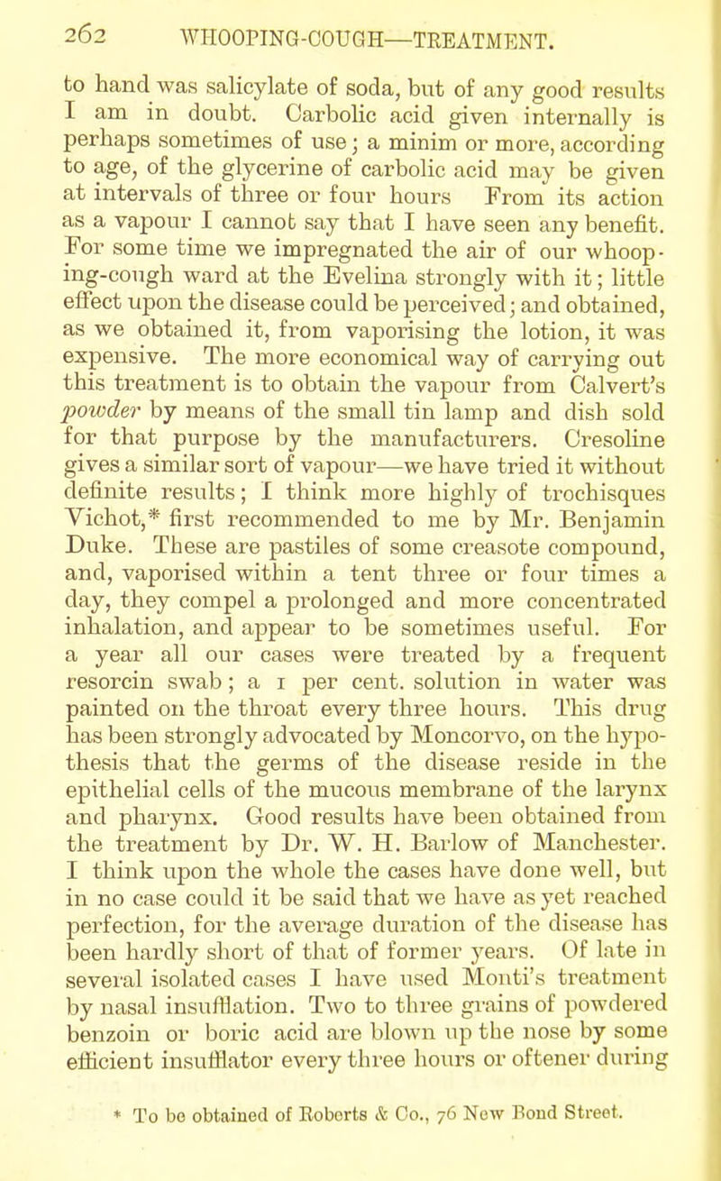 to hand was salicylate of soda, but of any good results I am in doubt. Carbolic acid given internally is perhaps sometimes of use; a minim or more,according to age, of the glycerine of carbolic acid may be given at intervals of three or four hours From its action as a vapour I cannot say that I have seen any benefit. For some time we impregnated the air of our whoop- ing-cough ward at the Evelina strongly with it; little effect upon the disease could be perceived; and obtained, as we obtained it, from vaporising the lotion, it was expensive. The more economical way of carrying out this treatment is to obtain the vapour from Calvert's 2}0wder by means of the small tin lamp and dish sold for that purpose by the manufacturers. Cresoline gives a similar sort of vapour—we have tried it without definite results; I think more highly of trochisques Yichot,* first recommended to me by Mr. Benjamin Duke. These are pastiles of some creasote compovmd, and, vaporised within a tent three or four times a day, they compel a prolonged and more concentrated inhalation, and appear to be sometimes useful. For a year all our cases were treated by a frequent resorcin swab; a i per cent, solution in water was painted on the throat every three hours. This drug has been strongly advocated by Moncorvo, on the hj'-po- thesis that the germs of the disease reside in the epithelial cells of the mucous membrane of the larynx and pharynx. Good results have been obtained from the treatment by Dr. W. H. Barlow of Manchester. I think upon the whole the cases have done well, but in no case could it be said that we have as yet reached perfection, for the average duration of the disease has been hardly short of that of former years. Of late in several isolated cases I have used Monti's treatment by nasal insufllation. Two to three grains of powdered benzoin or boric acid are blown up the nose by some efiicient insutilator every three hours or oftener diu-ing * To be obtained of Eoborts & Co., 76 Now Bond Street.