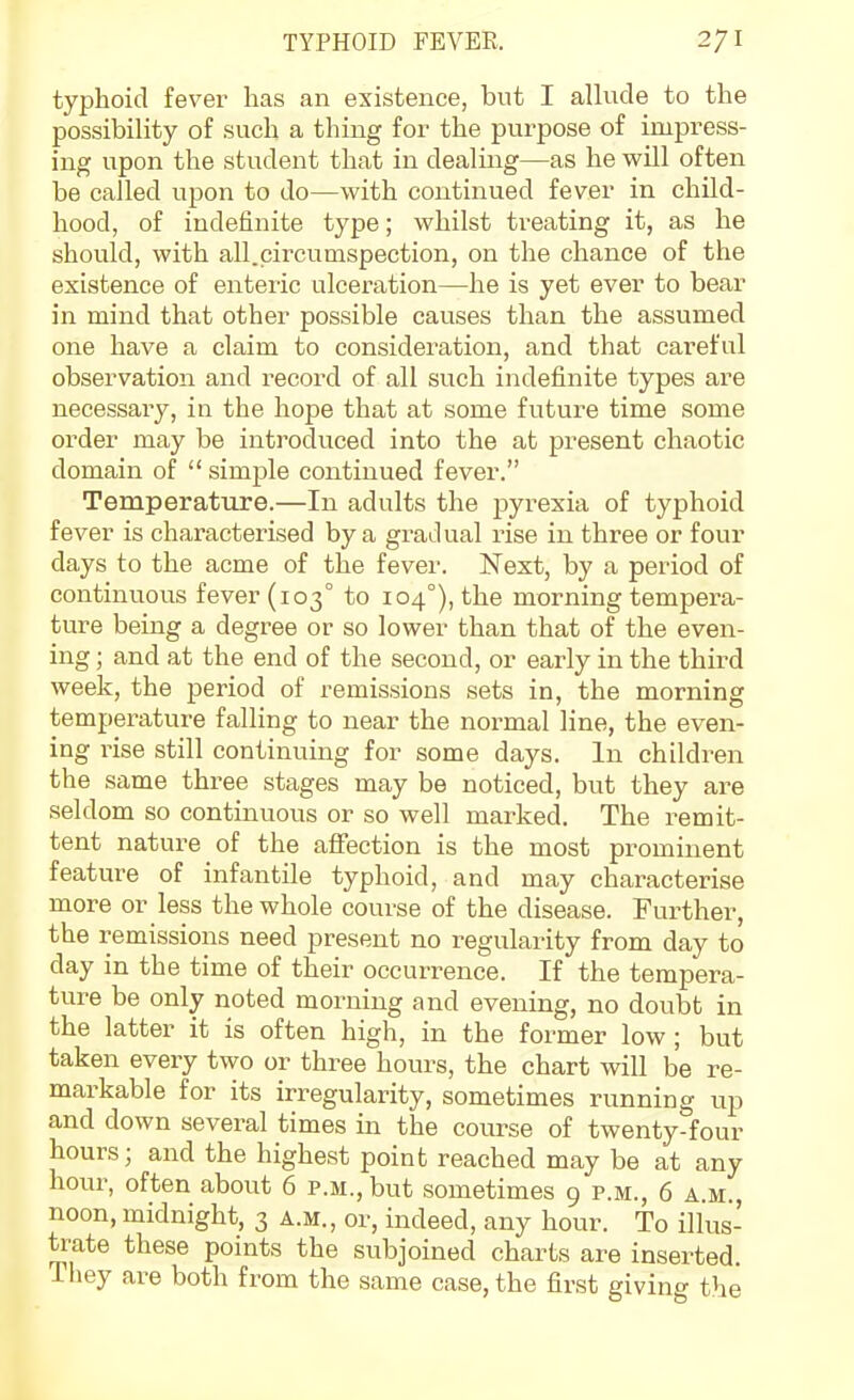 typhoid fever has an existence, but I allude to the possibility of such a thing for the purpose of impress- ing upon the student that in dealing—as he will often be called upon to do—with continued fever in child- hood, of indefinite type; whilst treating it, as he should, with all.circumspection, on the chance of the existence of enteric ulceration—he is yet ever to bear in mind that other possible causes than the assumed one have a claim to consideration, and that careful observation and i^ecord of all such indefinite types are necessary, in the hope that at some future time some order may be introduced into the at present chaotic domain of  simple continued fever. Temperature.—In adults the pyrexia of typhoid fever is characterised by a gradual rise in three or four days to the acme of the fever. Next, by a period of continuous fever (103° to 104°), the morning tempera- ture being a degree or so lower than that of the even- ing ; and at the end of the second, or early in the third week, the period of remissions sets in, the morning temperature falling to near the normal line, the even- ing rise still continuing for some days. In children the same three stages may be noticed, but they are seldom so continuous or so well marked. The remit- tent nature of the aiFection is the most prominent feature of infantile typhoid, and may characterise more or less the whole course of the disease. Further, the remissions need present no regularity from day to day in the time of their occurrence. If the tempera- ture be only noted morning and evening, no doubt in the latter it is often high, in the former low ; but taken every two or three hours, the chart will be re- markable for its irregularity, sometimes running up and down several times in the course of twenty-four hours; and the highest point reached may be at any hoiu-, often about 6 p.m., but sometimes 9 p.m., 6 a.m., noon, midnight, 3 a.m., or, indeed, any hour. To illus- trate these points the subjoined charts are inserted. They are both from the same case, the first giving the