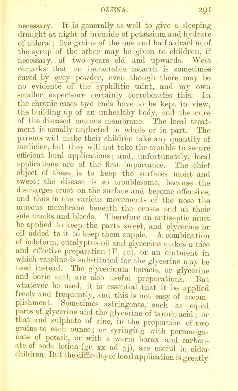 necessary. It is generally as well to give a sleeping- draught at night of bromide of potassium and hydrate of chloral; five grains of the one and half a drachm of the syrup of the other may be given to children, if necessary, of two years old and upwards. West remarks that an intractable catarrh is sometimes cured by grey powder, even though there may be no evidence dfTTie syphilitic taint, and my own smaller experience certainly corroborates this. In the chronic cases two ends have to be kept in view, the building up of an unhealthy body, and the cure of the diseased mucous membrane. The local treat- ment is usually neglected in whole or in part. The parents will make their children take any quantity of medicine, but they will not take the trouble to secure efficient local applications; and, unfortunately, local applications are of the first importance. The chief object of these is to keep the surfaces moist and sweet; the disease is so troublesome, because the discharges crust on the surface and become ofFensive, and thus in the various movements of the nose the iQucous membrane beneath the crusts and at their side cracks and bleeds. Therefore an antiseptic must be applied to keep the parts sweet, and glycerine or oil added to it to keep them supple. A combination of iodoform, eucalyptus oil and gtycerine makes a nice and efiective preparation (F. 40), or an ointment in which vaseline is substituted for the glycerine may be used instead. The glycerinum boracis, or glycerine and boric acid, are also useful preparations. But whatever be used, it is essential that it be applied freely and frequently, and this is not easy of accom- plishment. Sometimes astringents, such as equal parts of glycerine and the glycerine of tannic acid ; or that and sulphate of zinc, in the proportion of two grains to each ounce; or syringing with permanga- nate of potash, or with a warm borax and carbon- ate of soda lotion (gr. xx ad =j), are useful in older children. But the difficulty of local application is greatly