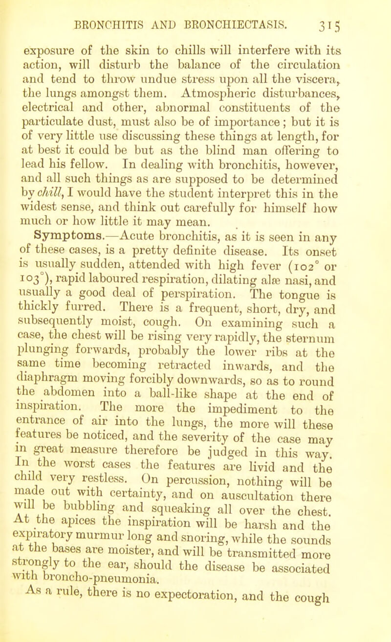 exposure of the skin to chills will interfere with its action, will disturb the balance of the circulation and tend to throw undue stress upon all the viscera, the lungs amongst them. Atmospheric disturbances, electrical and other, abnormal constituents of the pai-ticulate dust, must also be of importance; but it is of very little use discussing these things at length, for at best it could be but as the blind man offering to lead his fellow. In dealing with bronchitis, however, and all such things as are supposed to be determined by chill, I would have the student interpret this in the widest sense, and think out carefully for himself how much or how little it may mean. Symptoms.—Acute bronchitis, as it is seen in any of these cases, is a pretty definite disease. Its onset is usually sudden, attended with high fever (102° or 103°), rapid laboured respiration, dilating alfe nasi, and usually a good deal of perspiration. The tongue is thickly furred. There is a frequent, short, dry, and subsequently moist, cough. On examining such a case, the chest will be rising very rapidly, the sternum plunging forwards, probably the lower ribs at the same time becoming retracted inwards, and the diaphragm moving forcibly downwards, so as to round the abdomen into a ball-like shape at the end of inspiration. The more the impediment to the entrance of air into the lungs, the more will these features be noticed, and the severity of the case may m great measure therefore be judged in this way. In the worst cases the features are livid and the child very restless. On percussion, nothing will be made out with certainty, and on auscultation there Yi '^''^bl^^g '^nd squeaking all over the chest At the apices the inspiration will be harsh and the expiratory murmur long and snoring, while the sounds at the bases are moister, and will be transmitted more strongly to the ear, should the disease be associated with broncho-pneumonia. As a rule, there is no expectoration, and the cough