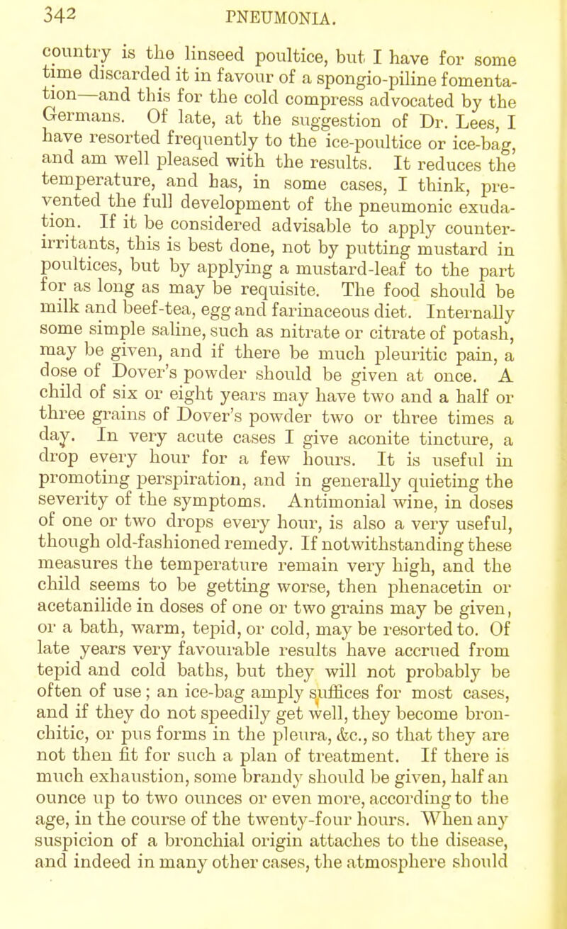 country is the linseed poultice, but I have for some time discarded it in favour of a spongio-piline fomenta- tion—and this for the cold compress advocated by the Germans. Of late, at the suggestion of Dr. Lees, I have resorted frequently to the ice-poultice or ice-bag, and am well pleased with the results. It reduces the temperature, and has, in some cases, I think, pre- vented the full development of the pneumonic exuda- tion. If it be considered advisable to apply counter- irritants, this is best done, not by putting mustard in poultices, but by applying a mustard-leaf to the part for as long as may be requisite. The food should be milk and beef-tea, egg and farinaceous diet. Internally some simple saline, such as nitrate or citrate of potash, may be given, and if there be much pleuritic pain, a dose of Dover's powder should be given at once. A child of six or eight years may have two and a half or three grains of Dover's powder two or three times a day. In very acute cases I give aconite tincture, a drop every hour for a few hours. It is useful in promoting perspiration, and in generally quieting the severity of the symptoms. Antimonial wine, in doses of one or two drops every hour, is also a very useful, though old-fashioned remedy. If notwithstanding these measures the temperature remain very high, and the child seems to be gettmg worse, then phenacetin or acetanilide in doses of one or two grains may be given, or a bath, warm, tepid, or cold, may be resorted to. Of late years very favourable results have accrued from tepid and cold baths, but they will not probably be often of use; an ice-bag amply suffices for most cases, and if they do not speedily get well, they become brou- chitic, or j)us forms in the pleura, &c., so that they are not then fit for such a plan of treatment. If there is much exhaustion, some brand}- should be given, half an ounce up to two ounces or even more, according to the age, in the course of the twenty-four hours. When any suspicion of a bronchial origin attaches to the disease, and indeed in many other cases, the atmosphere should