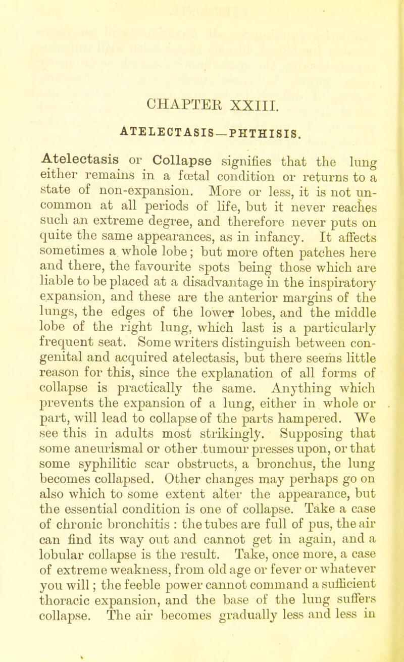 CHAPTER XXIII. ATELECTASIS —PHTHISIS. Atelectasis or Collapse signifies that the lung either remains in a fcetal condition or returns to a state of non-expansion. More or less, it is not un- common at all periods of life, but it never reacJies such an extreme degree, and therefore never puts on quite the same appearances, as in infancy. It affects sometimes a whole lobe; but more often patches here a,nd there, the favourite spots being those which are liable to be placed at a disadvantage in the inspiratory expansion, and these are the anterior margins of the lungs, the edges of the lower lobes, and the middle lobe of the right lung, which last is a particularly frequent seat. Some writers distinguish between con- genital and acquired atelectasis, but there seems little reason for this, since the explanation of all forms of collapse is practically the same. Anything which prevents the expansion of a lung, either in whole or part, will lead to collapse of the pai ts hampered. We see this in adults most strikingly. Supposing that some aneurismal or other tumour presses upon, or that some syphilitic scar obstructs, a bronchus, the lung becomes collapsed. Other changes may perhaps go on also which to some extent alter the appearance, but the essential condition is one of collapse. Take a case of chronic bronchitis : the tubes are full of pus, the air can find its way out and cannot get in again, and a lobular collapse is the result. Take, once more, a case of extreme weakness, from old age or fever or whatever you will; the feeble power cannot command a sufficient thoracic expansion, and the base of the lung suffers collapse. The air becomes gradually less and less in