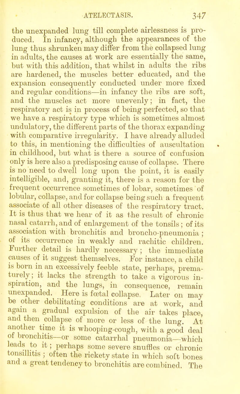 the unexpanded lung till complete airlessness is pro- duced. In infancy, although the appearances of the lung thus shrunken may differ from the collapsed lung in adults, the causes at work are essentially the same, but with this addition, that whilst in adults the ribs are hardened, the muscles better educated, and the expansion consequently conducted under more fixed and regular conditions—in infancy the ribs are soft, and the muscles act more unevenly; in fact, the respiratory act is in process of being perfected, so that we have a respiratory type which is sometimes almost modulatory, the different parts of the thorax expanding with comparative irregularity. I have already alluded to this, in mentioning the difficulties of auscultation in childhood, but what is there a .source of confusion only is here also a predispo.sing cause of collapse. There is no need to dwell long upon the point, it is easily intelligible, and, granting it, there is a reason for the frequent occurrence sometimes of lobar, sometimes of lobular, collapse, and for collapse being such a frequent associate of all other diseases of the respiratory tract. It is thus that we hear of it as the result of chronic nasal catarrh, and of enlargement of the tonsils; of its association with bronchitis and broncho-pneumonia ; of its occurrence in weakly and rachitic children. Further detail is hardly necessary ; the immediate causes of it suggest themselves. For instance, a child is born in an excessively feeble state, perhaps, prema- turely; it lacks the strength to take a vigorous in- spiration, and the lungs, in consequence, remain unexpanded. Here is foetal collapse, Later on may be other debilitating conditions are at work, and again a gradual expulsion of the air takes place, and then collapse of more or less of the lung. At another time it is whooping-cough, with a good deal of bronchitis—or some catarrhal pneumonia—which leads to it; perhaps some severe snufBes or chronic tonsdhtis ; often the rickety state in which soft bones and a great tendency to bronchitis are comluned. The