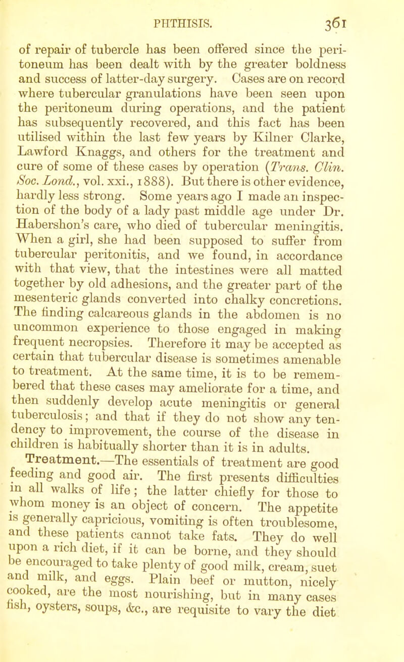 of repair of tubercle has been offered since the peri- toneum has been dealt with by the greater boldness and success of latter-day surgery. Oases are on record where tubercular granulations have been seen upon the peritoneum during operations, and the patient has subsequently recovered, and this fact has been utilised within the last few years by Kilner Clarke, Lawford Knaggs, and others for the treatment and cure of some of these cases by operation {Trans. Clin. Soc. Lond., vol. xxi., 1888). But there is other evidence, hardly less strong. Some years ago I made an inspec- tion of the body of a lady past middle age under Dr. Habei-shon's care, who died of tubercular meningiti.s. When a girl, she had been supposed to suffer from tubercular peritonitis, and we found, in accordance with that view, that the intestines were all matted together by old adhesions, and the greater part of the mesenteric glands converted into chalky concretions. The finding calcareous glands in the abdomen is no uncommon experience to those engaged in making frequent necropsies. Therefore it may be accepted as certain that tubercular disease is sometimes amenable to treatment. At the same time, it is to be remem- bered that these cases may ameliorate for a time, and then suddenly develop acute meningitis or general tuberculosis; and that if they do not show any ten- dency to improvement, the course of the disease in children is habitually shorter than it is in adults. Treatment.—The essentials of treatment are good feeding and good air. The first presents difficulties m all walks of life; the latter chiefly for those to whom money is an object of concern. The appetite IS generally capricious, vomiting is often troublesome, and these patients cannot take fats. They do well upon a rich diet, if it can be borne, and they should be encouraged to take plenty of good milk, cream, suet and milk, and eggs. Plain beef or mutton, nicely cooked, are the most nourishing, but in many cases fish, oysters, soups, &c., are requisite to vary the diet
