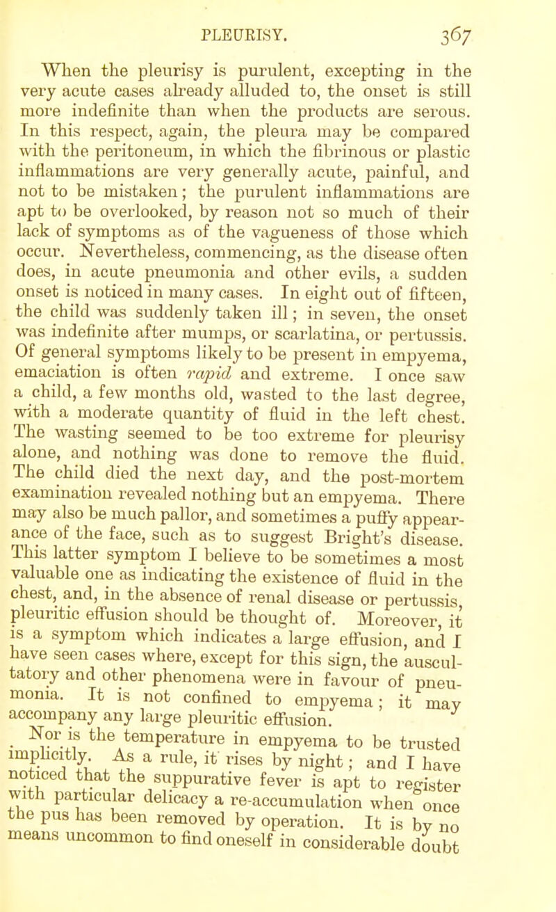 When the pleurisy is purulent, excepting in the very acute cases abeady alluded to, the onset is still more indefinite than when the products are serous. In this respect, again, the pleura may be compared with the peritoneum, in which the fibrinous or plastic inflammations are very generally acute, painful, and not to be mistaken; the purulent inflammations are apt to be overlooked, by reason not so much of their lack of symptoms as of the vagueness of those which occur. Nevertheless, commencing, as the disease often does, in acute pneumonia and other evils, a sudden onset is noticed in many cases. In eight out of fifteen, the child was suddenly taken ill; in seven, the onset was indefinite after mumps, or scarlatina, or pertussis. Of general symptoms likely to be present in empyema, emaciation is often rapid and extreme. I once saw a child, a few months old, wasted to the last degree, with a moderate quantity of fluid in the left chest. The wasting seemed to be too extreme for pleurisy alone, and nothing was done to remove the fluid. The child died the next day, and the post-mortem examination revealed nothing but an empyema. There may also be much pallor, and sometimes a puffy appear- ance of the face, such as to suggest Bright's disease. This latter symptom I believe to be sometimes a most valuable one as indicating the existence of fluid in the chest, and, in the absence of renal disease or pertussis pleuritic effusion should be thought of. Moreover, it is a symptom which indicates a large eftusion, and I have seen cases where, except for this sign, the auscul- tatory and other phenomena were in favour of pneu- monia. It is not confined to empyema; it may accompany any large pleuritic effusion. Nor is the temperature in empyema to be trusted '^t^^ Ji ^ ; I have noticed that the suppurative fever is apt to register with particular delicacy a re-accumulation when once the pus has been removed by operation. It is by no means uncommon to find oneself in considerable doubt