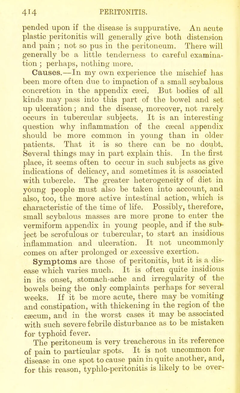 pended upon if the disease is suppurative. An acute plastic peritonitis will generally give both distension and pain ; not so pus in the peritoneum. There will generally be a little tenderness to careful examina- tion ; perhaps, nothing more. Causes.—In my own experience the mischief has been more often due to impaction of a small scybalous concretion in the appendix caeci. But bodies of all kinds may pass into this part of the bowel and set up ulceration; and the disease, moreover, not rarely occurs in tubercular subjects. It is an interesting question why inflammation of the cfecal appendix should be more common in young than in older patients. That it is so there can be no doubt. Several things may in part explain this, In the first place, it seems often to occur in such subjects as give indications of delicac}'', and sometimes it is associated with tubercle. The greater heterogeneity of diet in young people must also be taken into account, and also, too, the more active intestinal action, which is characteristic of the time of life. Possibly, therefore, small scybalous masses are more prone to enter the vermiform appendix in young people, and if the sub- ject be scrofulous or tubercular, to start an insidious inflammation and ulceration. It not uncommonly comes on after prolonged or .excessive exertion. Symptoms are those of peritonitis, but it is a dis- ease which varies much. It is often quite insidious in its onset, stomach-ache and irregularity of the bowels being the only complaints perhaps for several weeks. If it be more acute, there may be vomiting and constipation, with thickening in the region of the caecum, and in the worst cases it may be associated with such severe febrile disturbance as to be mistaken for typhoid fever. The peritoneum is very treacherous in its reference of pain to particular spots. It is not uncommon for disease in one spot to cause pain in quite another, and, for this reason, typhlo-peritonitis is likely to be over-