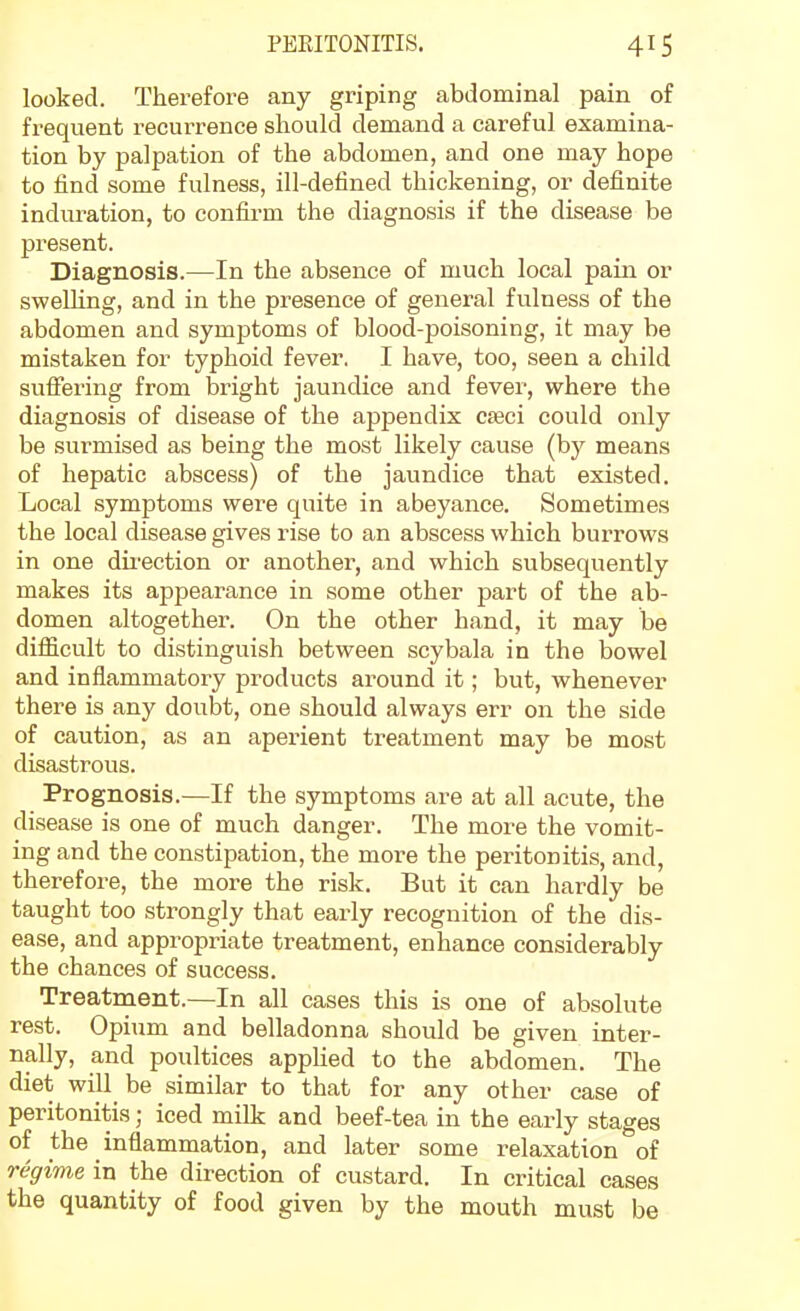 looked. Therefore any griping abdominal pain of frequent recurrence should demand a careful examina- tion by palpation of the abdomen, and one may hope to find some fulness, ill-defined thickening, or definite induration, to confii'm the diagnosis if the disease be present. Diagnosis.—In the absence of much local pain or swelling, and in the presence of general fulness of the abdomen and symptoms of blood-poisoning, it may be mistaken for typhoid fever. I have, too, seen a child suffering from bright jaundice and fever, where the diagnosis of disease of the appendix C£eci could only be surmised as being the most likely cause (by means of hepatic abscess) of the jaundice that existed. Local symptoms were quite in abeyance. Sometimes the local disease gives rise to an abscess which burrows in one direction or another, and which subsequently makes its appearance in some other part of the ab- domen altogether. On the other hand, it may be difficult to distinguish between scybala in the bowel and inflammatory products around it; but, whenever there is any doubt, one should always err on the side of caution, as an aperient treatment may be most disastrous. Prognosis.—If the symptoms are at all acute, the disease is one of much danger. The more the vomit- ing and the constipation, the more the peritonitis, and, therefore, the more the risk. But it can hardly be taught too strongly that early recognition of the dis- ease, and appropriate treatment, enhance considerably the chances of success. Treatment.—In all cases this is one of absolute rest. Opium and belladonna should be given inter- nally, and poultices applied to the abdomen. The diet will be similar to that for any other case of peritonitis; iced milk and beef-tea in the early stages of the inflammation, and later some relaxation of regime in the direction of custard. In critical cases the quantity of food given by the mouth must be