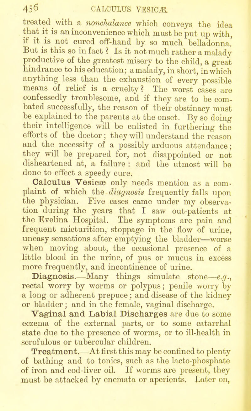 treated with a nonchalance which conveys the idea that it is an inconvenience which mast be put up with, if it is not cured off-hand by so much belladonna.' But is this so in fact ? Is it not much rather a malady productive of the greatest misery to the child, a great hindrance to his education; a malady, in short, in which anything less than the exhaustion of every possible means of relief is a cruelty? The worst cases are confessedly troublesome, and if they are to be com- bated successfully, the reason of their obstinacy must be explained to the parents at the onset. By so doing their intelligence will be enlisted in furthering the efforts of the doctor; they will understand the reason and the necessity of a possibly arduous attendance; they will be prepared for, not disappointed or not disheartened at, a failure : and the utmost will be done to effect a speedy cure. Calculus Vesicae only needs mention as a com- plaint of which the diagnosis frequently falls upon the physician. Five cases came under my observa- tion during the years that I saw out-patients at the Evelina Hospital. The symptoms are pain and frequent micturition, stoppage in the flow of urine, uneasy sensations after emptying the bladder—worse when moving about, the occasional presence of a little blood in the ui-ine, of pus or mucus in excess more frequently, and incontinence of urine. Diagnosis.—Many things simulate stone—e.g., rectal worry by worms or polypus; penile worry by a long or adherent prepuce; and disease of the kidney or bladder; and in the female, vaginal discharge. Vaginal and Labial Discharges are due to some eczema of the external parts, or to some catarrhal state due to the presence of worms, or to ill-health in scrofulous or tubercular children. Treatment.—At first this may be confined to plenty of bathing and to tonics, such as the lacto-phosphate of iron and cod-liver oil. If worms are present, they must be attacked by enemata or aperients. Later on,