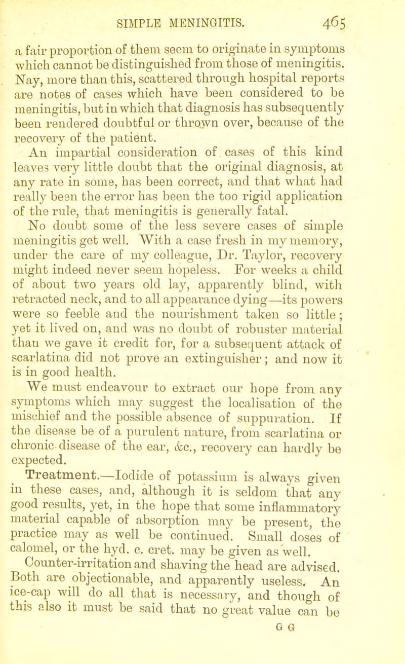 a fair proportion of them seem to originate in symptoms which cannot be distinguished from those of meningitis. Nay, more than this, scattered through hospital reports ai'e notes of cases which have been considered to be meningitis, but in which that diagnosis has subsequently been rendered doubtful or thrown over, because of the recovery of the patient. An impartial consideration of cases of this kind leaves very little doubt that the original diagnosis, at any rate in some, has been correct, and that what had really been the error has been the too rigid application of the rule, that meningitis is generally fatal. No doubt some of the less severe cases of simple meningitis get well. With a case fresh in my memory, under the care of my colleague, Dr. Taylor, recovery might indeed never seem hopeless. For weeks a child of about two years old lay, apparently blind, with retracted neck, and to all appearance dying—its powers were so feeble and the nourishment taken so little ; yet it lived on, and was no doubt of robuster material than we gave it credit for, for a subsequent attack of scarlatina did not prove an extinguisher; and now it is in good health. We must endeavour to extract our hope from any symptoms which may suggest the localisation of the mischief and the possible absence of suppuration. If the disease be of a purulent nature, from scarlatina or chronic, disease of the ear, &c., recovery can hardly be expected. Treatment.—Iodide of potassium is always given in these cases, and, although it is seldom that any good results, yet, in the hope that some inflammatory material capable of absorption may be present, the practice may as well be continued. Small doses of calomel, or the hyd. c. cret. may be given as well. Counter-irritation and shaving the head are advised. Both are objectionable, and apparently useless. An ice-cap will do all that is necessary, and though of this also it must be said that no great value can be G G