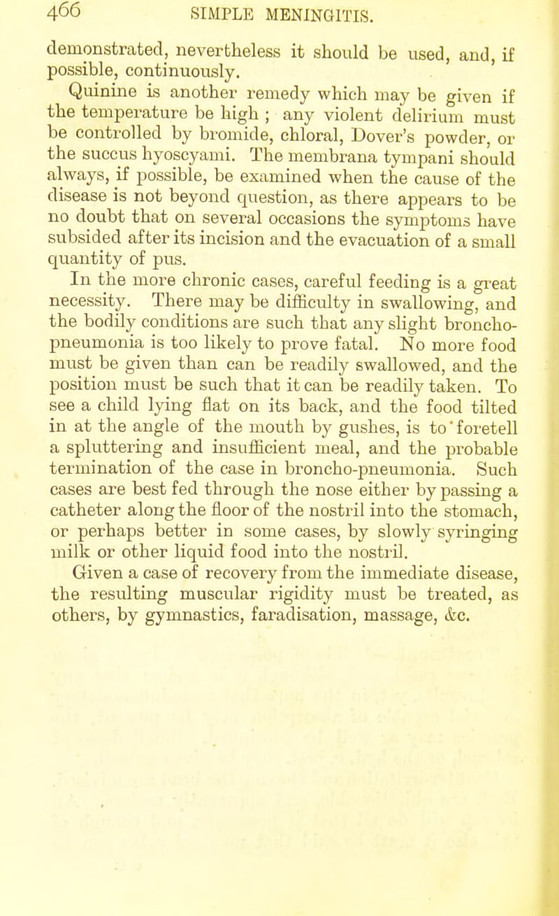 demonstrated, nevertheless it should be used, and, if possible, continuously. Quinine is another remedy which may be given if the temperature be high ; any violent delirium must be controlled by bromide, chloral, Dover's powder, or the succus hyoscyami. The membrana tympani should always, if possible, be examined when the cause of the disease is not beyond question, as there appears to be no doubt that on several occasions the symptoms have subsided after its incision and the evacuation of a small quantity of pus. In the more chronic cases, careful feeding is a gi^eat necessity. There may be difficulty in swallowing, and the bodily conditions are such that any slight broncho- pneumonia is too likely to prove fatal. No more food must be given than can be readily swallowed, and the position must be such that it can be readily taken. To see a child lying flat on its back, and the food tilted in at the angle of the mouth by gushes, is to' foretell a sphittering and insufficient meal, and the probable termination of the case in broncho-pneumonia. Such cases are best fed through the nose either by passing a catheter along the floor of the nostril into the stomach, or perhaps better in some cases, by slowly syringing milk or other liquid food into the nostril. Given a case of recovery from the immediate disease, the resulting muscular rigidity must be treated, as others, by gymnastics, faradisation, massage, &c.