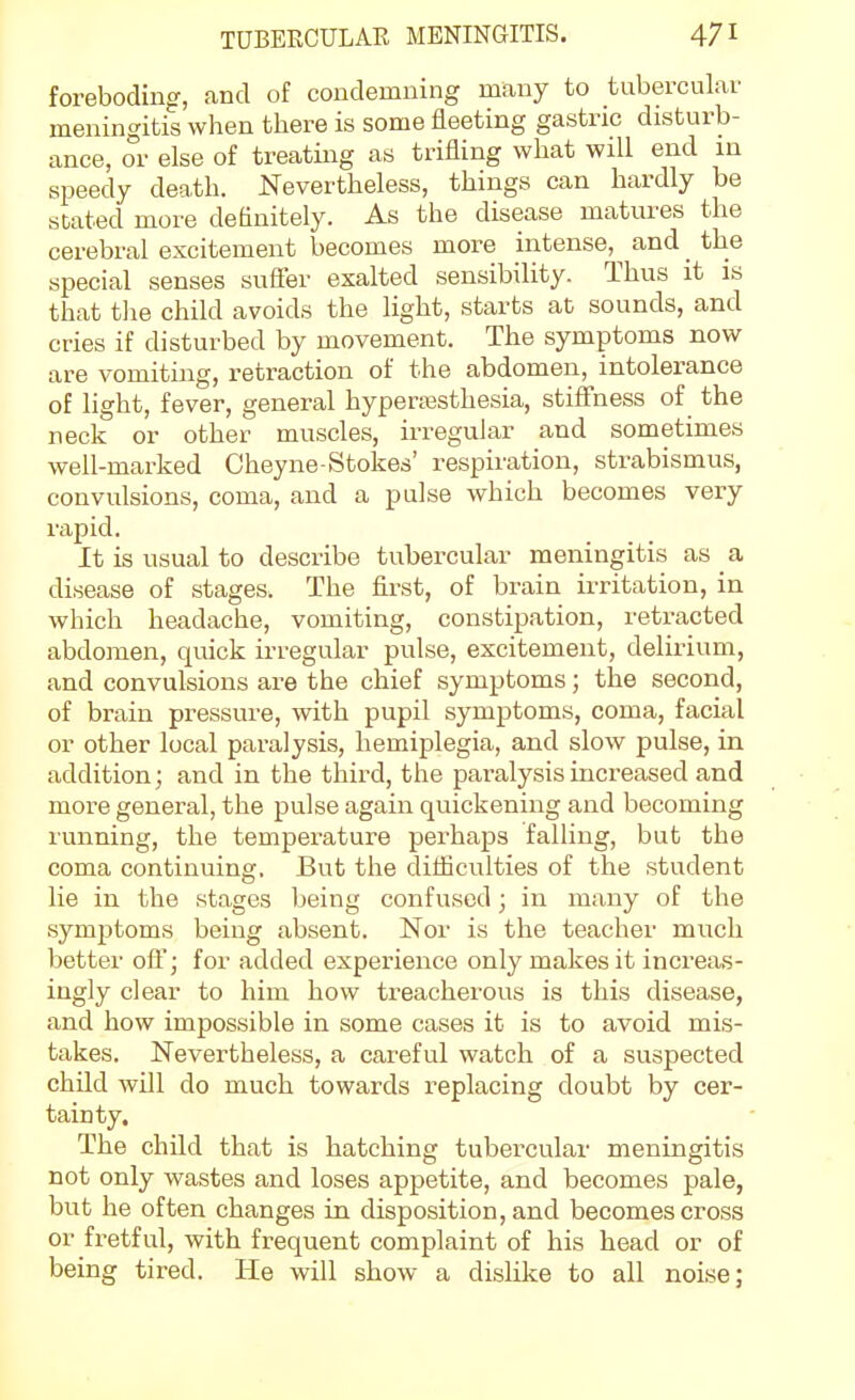 foreboding, and of condemning many to tubercular meningitis when there is some fleeting gastric disturb- ance, or else of treating as trifling what will end in speedy death. Nevertheless, things can hardly be stated more definitely. As the disease matures the cerebral excitement becomes more intense, and _ the special senses sufler exalted sensibility. Thus it is that the child avoids the light, starts at sounds, and cries if disturbed by movement. The symptoms now are vomiting, retraction of the abdomen, intolerance of light, fever, general hyperajsthesia, stifl'ness of the neck or other muscles, irregular and sometimes well-marked Cheyne-Stokes' respiration, strabismus, convulsions, coma, and a pulse which becomes very rapid. It is usual to describe tubercular meningitis as a disease of stages. The first, of brain irritation, in which headache, vomiting, constipation, retracted abdomen, quick irregular pulse, excitement, delirium, and convulsions are the chief symptoms; the second, of brain pressure, with pupil symptoms, coma, facial or other local paralysis, hemiplegia, and slow pulse, in addition; and in the third, the paralysis increased and more general, the pulse again quickening and becoming running, the temperature perhaps falling, but the coma continuing. But the difficulties of the student lie in the stages being confused; in many of the symptoms being absent. Nor is the teacher much better oft'; for added experience only makes it increas- ingly clear to him how treacherous is this disease, and how impossible in some cases it is to avoid mis- takes. Nevertheless, a careful watch of a suspected chUd will do much towards replacing doubt by cer- tainty. The chUd that is hatching tubercular meningitis not only wastes and loses appetite, and becomes pale, but he often changes in disposition, and becomes cross or fretful, with frequent complaint of his head or of being tired. He will show a disKke to all noise;