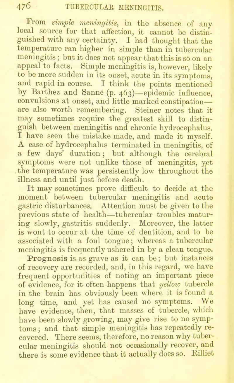 From simjile meningitis, in the absence of any local source for that affection, it cannot be distin- guished with any certainty. I had thought that the temperature ran higher in simple than in tubercular meningitis ; but it does not appear that this is so on an appeal to facts. Simple meningitis is, however, likely to be more sudden in its onset, acute in its symptoms, and rapid in course. I think the points mentioned by Barthez and Sanne (p. 463)—epidemic influence, convulsions at onset, and little marked constipation— are also worth remembering. Steiner notes that it may sometimes require the greatest skill to distin- guish between meningitis and chronic hydrocephalus. I have seen the mistake made, and made it myself. A case of hydrocephalus terminated in meningitis, of a few days' duration; but although the cerebral symptoms were not unlike those of meningitis, yet the temperatui-e was persistently low throughout tke illness and until just before death. It may sometimes prove diiEcult to decide at the moment between tubercular meningitis and acute gastric disturbances. Attention must be given to the previous state of health—tubercular troubles matur- ing slowly, gastritis suddenly. Moreover, the latter is wont to occur at the time of dentition, and to be associated with a foul tongue; whereas a tubercular meningitis is frequently ushered in by a clean tongue. Prognosis is as grave as it can be; but instances of recovery are recorded, and, in this regard, we have frequent opportunities of noting an important piece of evidence, for it often happens that yelloio tubercle in the brain has obviously been where it is found a long time, and yet has caused no symptoms. We have evidence, then, that masses of tubercle, which have been slowly growing, may give rise to no symp- toms; and that simple meningitis has repeatedly re- covered. There seems, therefore, no reason why tuber- cular meningitis should not occasionally recover, and there is some evidence that it actually does so. Rilliet