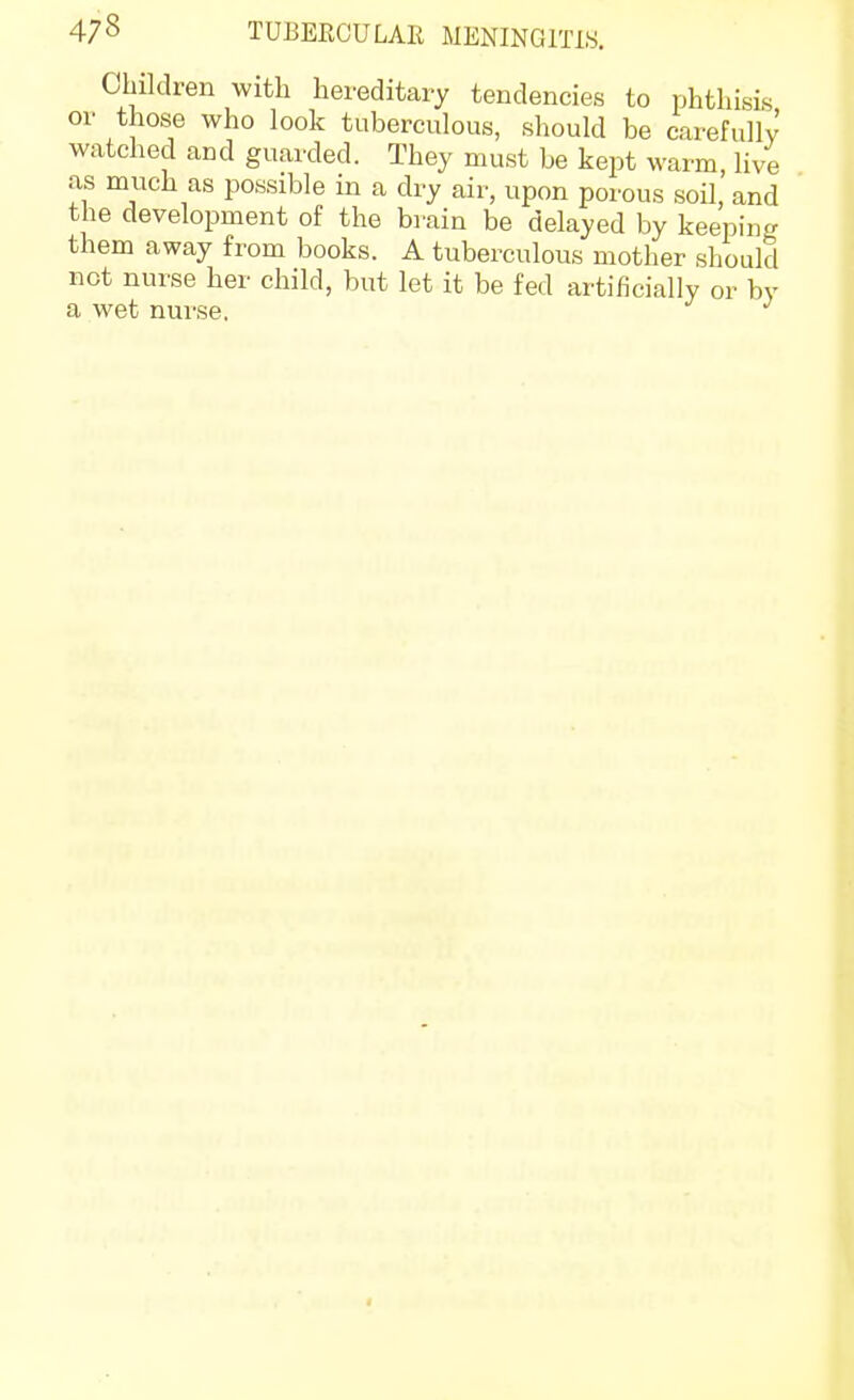 Children with hereditary tendencies to phthisis or those who look tuberculous, should be carefully watched and guarded. They must be kept warm, live as much as possible in a dry air, upon porous soil, and the development of the brain be delayed by keeping them away from books. A tuberculous mother should not nurse her child, but let it be fed artificially or by a wet nui'se.
