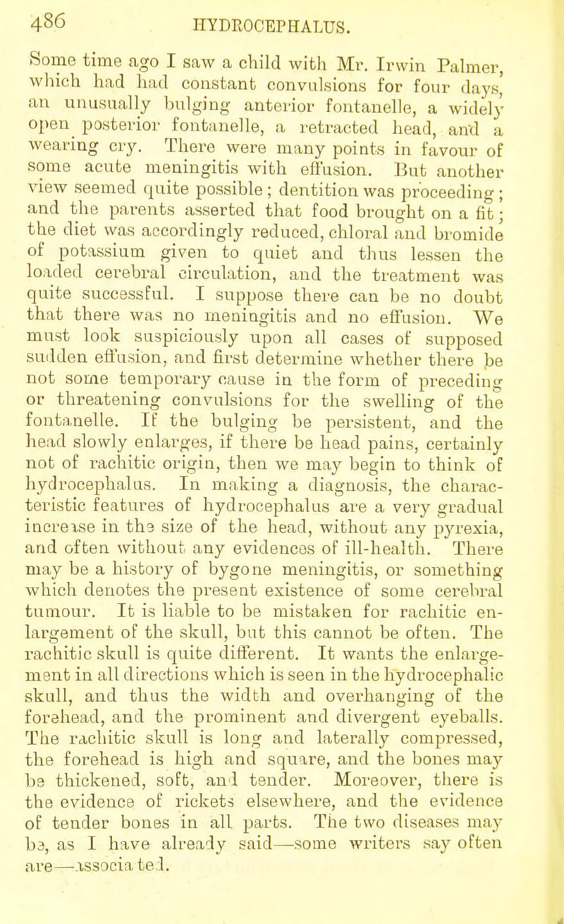 Some time ago I saw a child with Mr. Irwin Palmer, which had had constant convulsions for four days,' an unusually bulging anterior fontanelle, a widely open^ posterior fontanelle, a retracted head, and a wearing cry. There were many points in favour of some acute meningitis with eftusion. But another view seemed quite possible; dentition was proceeding; and the parents asserted that food brought on a fit • the diet was accordingly reduced, chloral and bromide of potassium given to quiet and thus lessen the loaded cerebral circulation, and the treatment was quite successful. I suppose there can be no doubt that there was no meningitis and no effusion. We must look suspiciously upon all cases of supposed sudden effusion, and first determine whether there be not some temporary cause in the form of preceding or threatening convulsions for the swelling of the fontanelle. If the bulging be persistent, and the head slowly enlarges, if there be head pains, certainly not of rachitic origin, then we may begin to think of hydrocephalus. In making a diagnosis, the charac- teristic features of hydrocephalus are a very gradual increxse in the size of the head, without any pyrexia, and often without any evidences of ill-health. There may be a history of bygone meningitis, or something which denotes the present existence of some cerebral tumour. It is liable to be mistaken for rachitic en- largement of the skull, but this cannot be often. The rachitic skull is quite different. It wants the enlarge- ment in all directions which is seen in the hydrocephalic skull, and thus the width and overhanging of the forehead, and the prominent and divergent eyeballs. The rachitic skull is long and latertiUy compressed, the forehead is high and square, and the bones may be thickened, soft, and tender. Moreover, there is the evidence of rickets elsewhere, and the evidence of tender bones in all parts. The two diseases may b3, as I have already said—some writers say often are—-.xssocia tel.