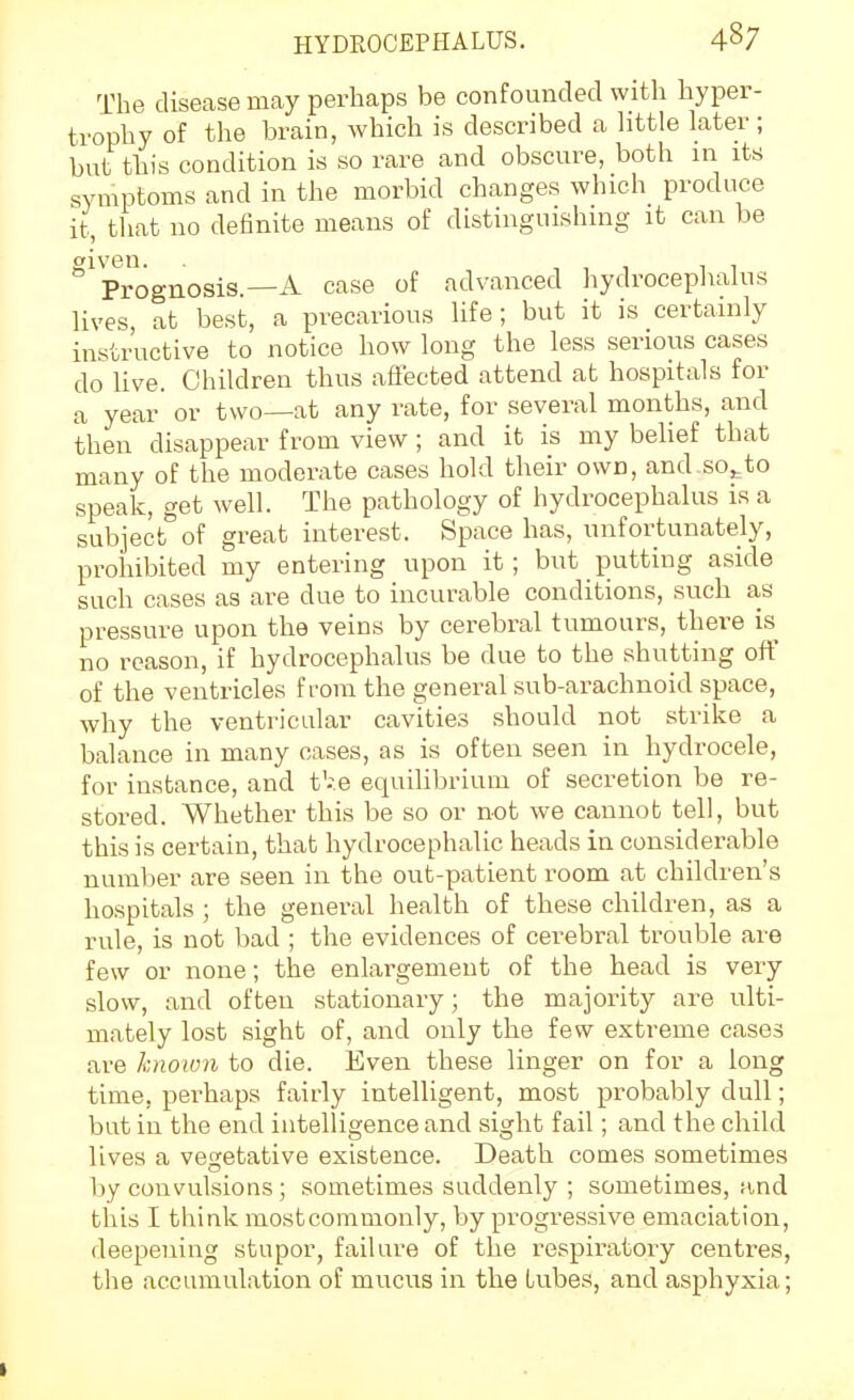 The disease may perhaps be confounded with hyper- trophy of the brain, which is described a httle later ; but this condition is so rare and obscure, both in its symptoms and in the morbid changes which produce it, that no definite means of distinguishing it can be given. ,,111 Prognosis.—A case of advanced hydrocephalus lives, at best, a precarious life; but it is certainly instructive to notice how long the less serious cases do live. Children thus affected attend at hospitals for a year or two—at any rate, for several months, and then disappear from view ; and it is my belief that many of the moderate cases hold their own, and so^to speak, get well. The pathology of hydrocephalus is a subject of great interest. Space has, unfortunately, prohibited my entering upon it ; but putting aside such cases as are due to incurable conditions, such as pressure upon the veins by cerebral tumours, there is^ no reason, if hydrocephalus be due to the shutting off of the ventricles f i-ora the general sub-arachnoid space, why the ventricular cavities should not strike a balance in many cases, as is often seen in hydrocele, for instance, and t'-.e equilibrium of secretion be re- stored. Whether this be so or not we cannot tell, but this is certain, that hydrocephalic heads in considerable number are seen in the out-patient room at children's hospitals ; the general health of these children, as a rule, is not bad ; the evidences of cerebral trouble are few or none; the enlargement of the head is very slow, and often stationary; the majority are ulti- mately lost sight of, and only the few extreme cases are known to die. Even these linger on for a long time, perhaps fairly intelligent, most probably dull; but in the end intelligence and sight fail; and the child lives a vegetative existence. Death comes sometimes by convulsions; sometimes suddenly ; sometimes, and this I think mostconimonly, by progressive emaciation, deepening stupor, failure of the respiratory centres, the accumulation of mucus in the tubes, and asphyxia;