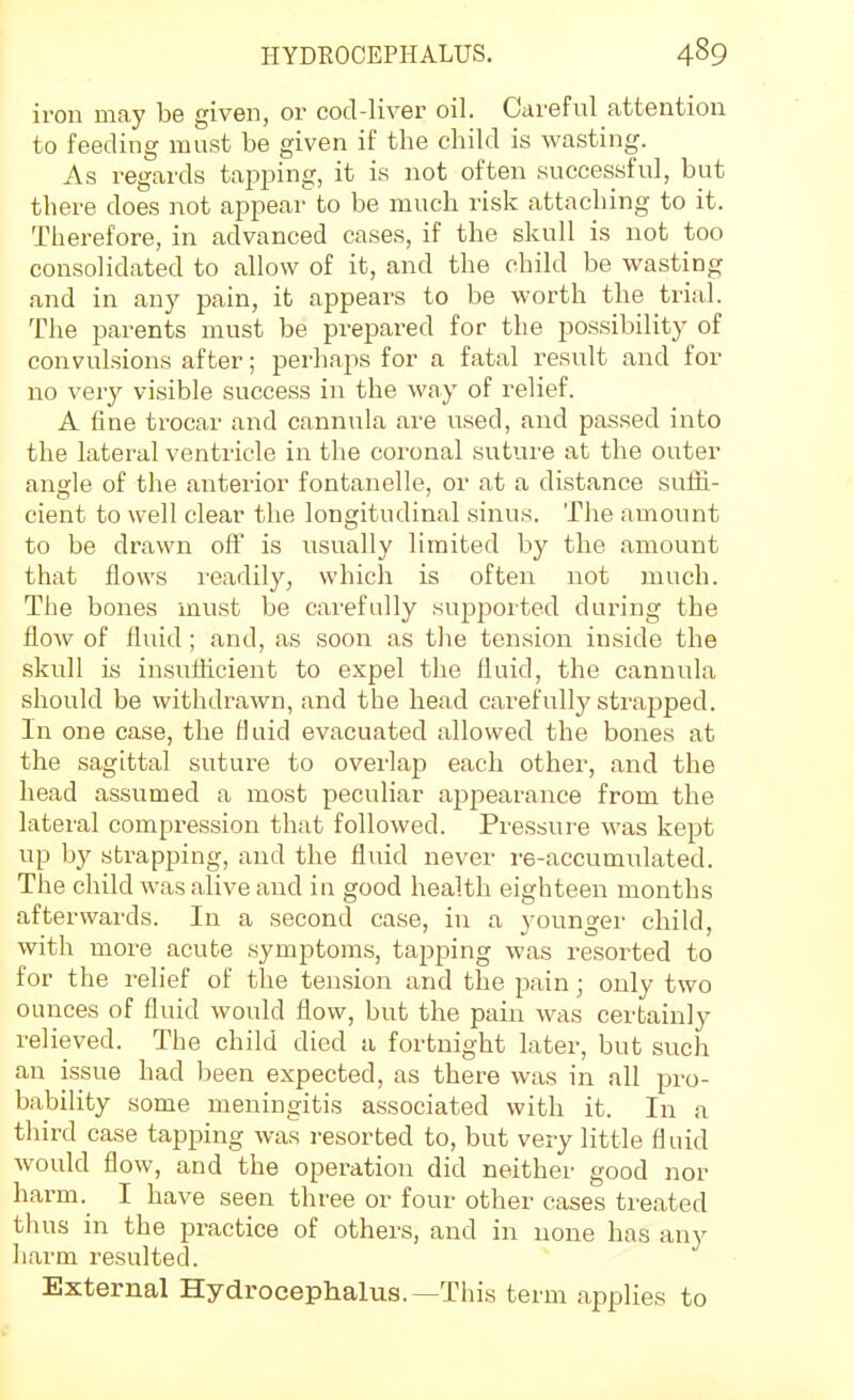 iron may be given, or cod-liver oil. Careful attention to feeding must be given if the child is wasting. As regards tapping, it is not often successful, but there does not appear to be much risk attaching to it. Therefore, in advanced cases, if the skull is not too consolidated to allow of it, and the child be wasting and in any pain, it appears to be worth the trial. The parents must be prepared for the possibility of convulsions after; perhaps for a fatal result and for no very visible success in the way of relief. A fine trocar and cannula ai'e used, and passed into the lateral ventricle in the coronal suture at the outer angle of the anterior fontanelle, or at a distance suffi- cient to well clear the longitudinal sinus. The amount to be drawn oft' is usually limited hy the amount that flows imdily, which is often not much. The bones must be carefully supported during the flow of fluid ; and, as soon as the tension inside the skull is insufficient to expel the fluid, the cannula should be withdrawn, and the head carefullj' strapped. In one case, the fiiiid evacuated allowed the bones at the sagittal suture to overlap each other, and the head assumed a most peculiar appearance from the lateral compression that followed. Pi'essure was kept up hy strapping, and the fluid never re-accumulated. The child was alive and in good health eighteen months afterwards. In a second case, in a younger child, with more acute symptoms, tapping was resorted to for the relief of the ten.sion and the pain; only two ounces of fluid would flow, but the pain was certainly relieved. The child died a fortnight later, but such an issue had been expected, as there was in all pro- bability some meningitis associated with it. In a third case tapping was resorted to, but very little fluid would flow, and the operation did neither good nor harm. I have seen three or four other cases treated thus in the practice of others, and in none has any liarm resulted. External Hydrocephalus.—This term applies to