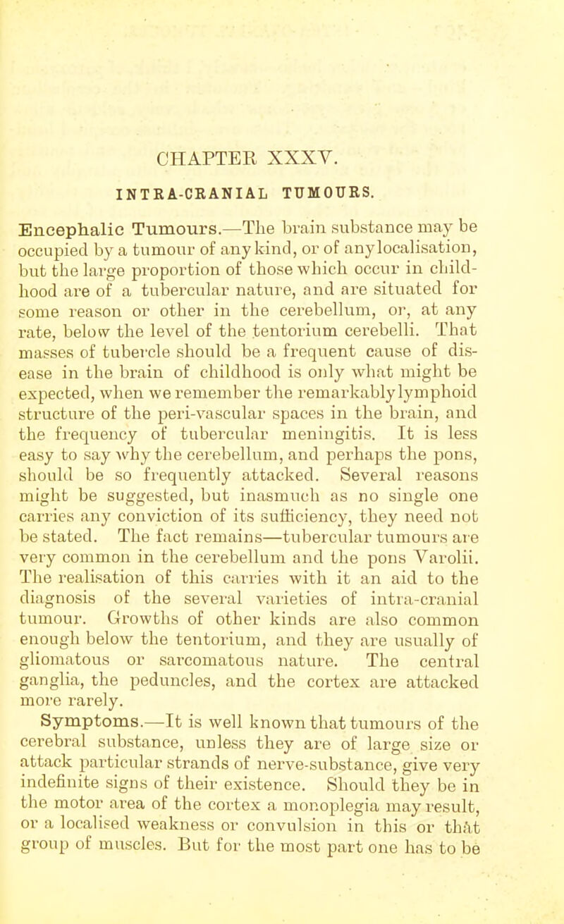 INTRA-CRANIAL TUMOURS. Encephalic Tumours.—The brain substance may be occupied by a tumour of any kind, or of anylocalisation, but the large proportion of those which occur in child- hood are of a tubercular nature, and are situated for some reason or other in the cerebellum, or, at any rate, below the level of the tentorium cerebelli. That masses of tubercle should be a frequent cause of dis- ease in the brain of childhood is only what might be expected, when we remember the remarkably lymphoid structure of the peri-vascular spaces in the brain, and the freqviency of tubercular meningitis. It is less easy to say why the cerebellum, and perhaps the pons, should be so frequently attacked. Several reasons might be suggested, but inasmuch as no single one carries any conviction of its sufficiency, they need not be stated. The fact remains—tubercular tumours aie very common in the cerebellum and the pons Varolii. The realisation of this carries with it an aid to the diagnosis of the several varieties of intra-cranial tumour. Growths of other kinds are also common enough below the tentorium, and they are usually of gliomatous or sarcomatous nature. The central ganglia, the peduncles, and the cortex are attacked more rarely. Symptoms.—It is well known that tumours of the cerebral substance, unless they are of large size or attack particular strands of nerve-substance, give very indefinite signs of their existence. Should they be in tlie motor area of the cortex a monoplegia may result, or a localised weakness or convulsion in this or th!\t group of muscles. But for the most part one has to be