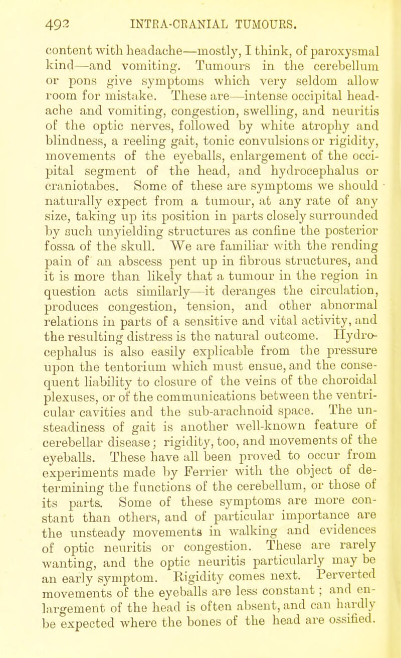 content with headache—mostly, I think, of paroxysmal kind—and vomiting. Tumours in the cerebellum or pons give symptoms which very seldom allow room for mistake. These are—intense occipital head- ache and vomiting, congestion, swelling, and neuritis of the optic nerves, followed by white atrophy and blindness, a reeling gait, tonic convulsions or rigidity, movements of the eyeballs, enlai^gement of the occi- pital segment of the head, and hydrocephalus or craniotabes. Some of these are symptoms we should naturally expect from a tumour, at any rate of any size, taking up its position in parts closely surrounded by euch unyielding structures as confine the posterior fossa of the skull. We are familiar with the rending pain of an abscess pent up in fibrous structures, and it is more than likely that a tumour in the region in question acts similarly—it deranges the circulation, produces congestion, tension, and other abnormal relations in parts of a sensitive and vital activity, and the resulting distress is the natural outcome. Hydro- cephalus is also easily explicable from the pressure upon the tentorium which must ensue, and the conse- quent liability to closure of the veins of the choroidal plexuses, or of the communications between the ventri- cular cavities and the sub-arachnoid space. The un- steadiness of gait is another well-known feature of cerebellar disease; rigidity, too, and movements of the eyeballs. These have all been proved to occur from experiments made by Ferrier with the object of de- termining the functions of the cerebellum, or those of its parts. Some of these symptoms are more con- stant than others, and of particular importance are the unsteady movements in walking and evidences of optic neuritis or congestion. These are rarely wanting, and the optic neuritis particularly may be an early symptom. Rigidity comes next. Perverted movements of the eyeballs are less constant ; and en- largement of the head is often absent, and can hardly be expected where the bones of the head are ossified.