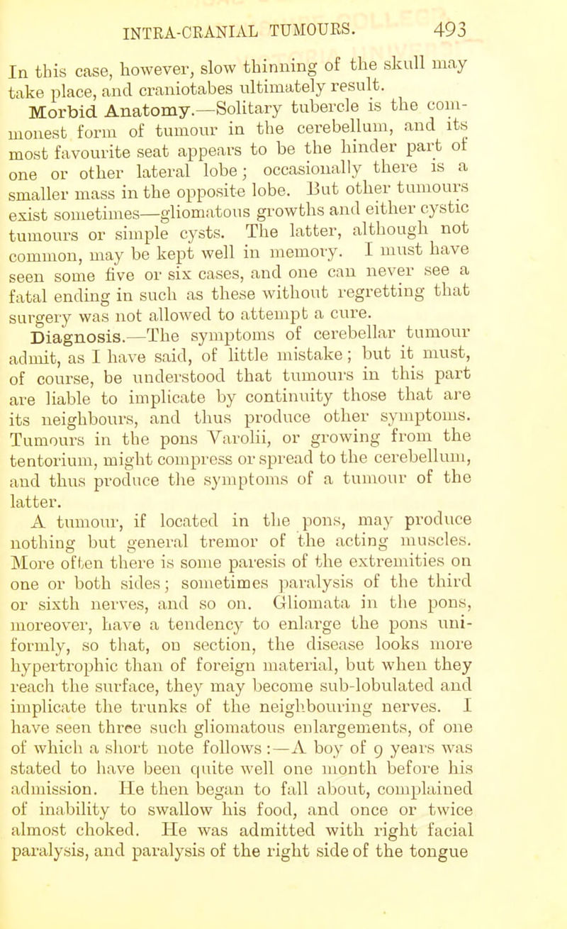 In this case, however, slow thinning of the skull may take place, and craniotabes ultimately result. Morbid Anatomy.—Solitary tubercle is the com- monest form of tumour in the cerebellum, and its most favourite seat appears to be the hinder part of one or other lateral lobe; occasionally there is a smaller mass in the opposite lobe. But other tumours exist sometimes—gliomatous growths and either cystic tumours or simple cysts. The latter, although not common, may be kept well in memory. I must have seen some five or six cases, and one can never see a fatal ending in such as these without regretting that surgery was not allowed to attempt a cure. Diagnosis.—The symptoms of cerebellar tumour admit, as I have said, of little mistake; but it must, of course, be understood that tumours in this part are liable to implicate by continuity those that are its neighbours, and thus produce other symptoms. Tumours in the pons Varolii, or growing from the tentorium, might compress or spread to the cerebellum, and thus produce tlie symptoms of a tumour of the latter. A tumour, if located in the pons, may produce nothing but general tremor of the acting muscles. More often there is some paresis of the extremities on one or both sides; sometimes jiaralysis of the third or sixth nerves, and so on. Gliomata in the pons, moreover, have a tendency to enlarge the pons uni- formly, so that, on section, the disease looks more hypertrophic than of foreign material, but when they reach the surface, they may become sub-lobulated and implicate the trunks of the neighbouring nerves. I have seen three such gliomatous enlargements, of one of which a sliort note follows :—A boy of 9 years was stated to have been quite well one month before his admission. He then began to fall about, complained of inability to swallow his food, and once or twice almost choked. He was admitted with right facial paralysis, and paralysis of the right side of the tongue