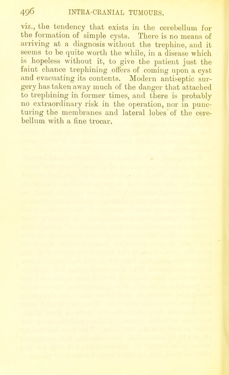 viz., the tendency that exists in the ceiebellum for the formation of simple cysts. There is no means of arriving at a diagnosis without the trephine, and it seems to be quite worth the wliile, in a disease which is hopeless without it, to give the patient just the faint chance trephining offers of coming upon a cyst and evacuating its contents. Modern antiseptic sur- gery has taken away much of the danger that attached to trephining in former times, and there is probably no extraordinary risk in the operation, nor in punc- turing the membranes and lateral lobes of the cere- bellum with a fine trocar.