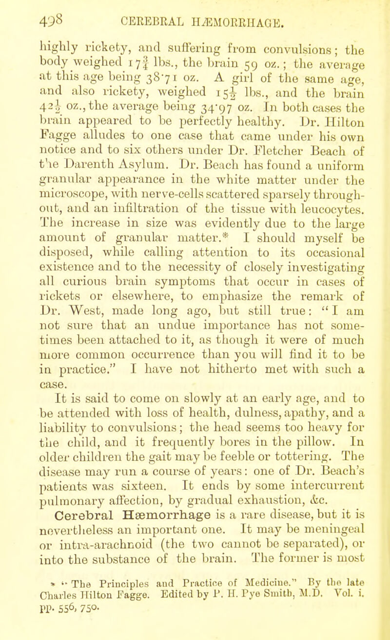 liighly rickety, and suflk'ing from convulsions; the body weighed ly^ lbs., the bi'uin 59 oz.; the average at this age being 3871 oz. A girl of the same age, and also rickety, weighed 15! lbs., and the brain 42^ oz.jthe average being 34-97 oz. In both ca.ses the brain appeared to be perfectly healthy. ]Jr. Hilton Fagge alludes to one case that came under his own notice and to six others under Dr. Fletcher Beach of t'le Darenth Asylum. Dr. Beach has found a uniform granular appearance in the white matter under the microscope, with nerve-cells scattered sparsely through- out, and an infiltration of the tissue with leucocytes. The increase in size was evidently due to the large amount of granular matter.* I should myself be disposed, while calling attention to its occasional existence and to the necessity of closely investigating all curious brain symptoms that occur in cases of rickets or elsewhere, to emphasize the remark of Dr. West, made long ago, but still true:  I am not sure that an undue importance has not some- times been attached to it, as though it were of much more common occurrence than you will find it to be in practice. I have not hitherto met with such a case. It is said to come on slowly at an early age, and to be attended with loss of health, dulness, ajjathy, and a liability to convulsions; the head seems too heavy for the child, and it frequently bores in the pillow. In older children the gait may be feeble or tottering. The disease may run a course of years : one of Dr. Beach's patients was sixteen. It ends by some intercurrent pulmonaiy aftection, by gradual exhaustion, etc. Cerebral Haemorrhage is a rare disease, but it is nevertheless an important one. It may be meningeal or intra-arachnoid (the two cannot be separated), or into the substance of the brain. The former is most » The Priuciples and Practice of Medicine. By the late Cburles Hilton Fagge. Edited by P. II. Pye Smith, M.D. Vol. i. TP- 556, 750-