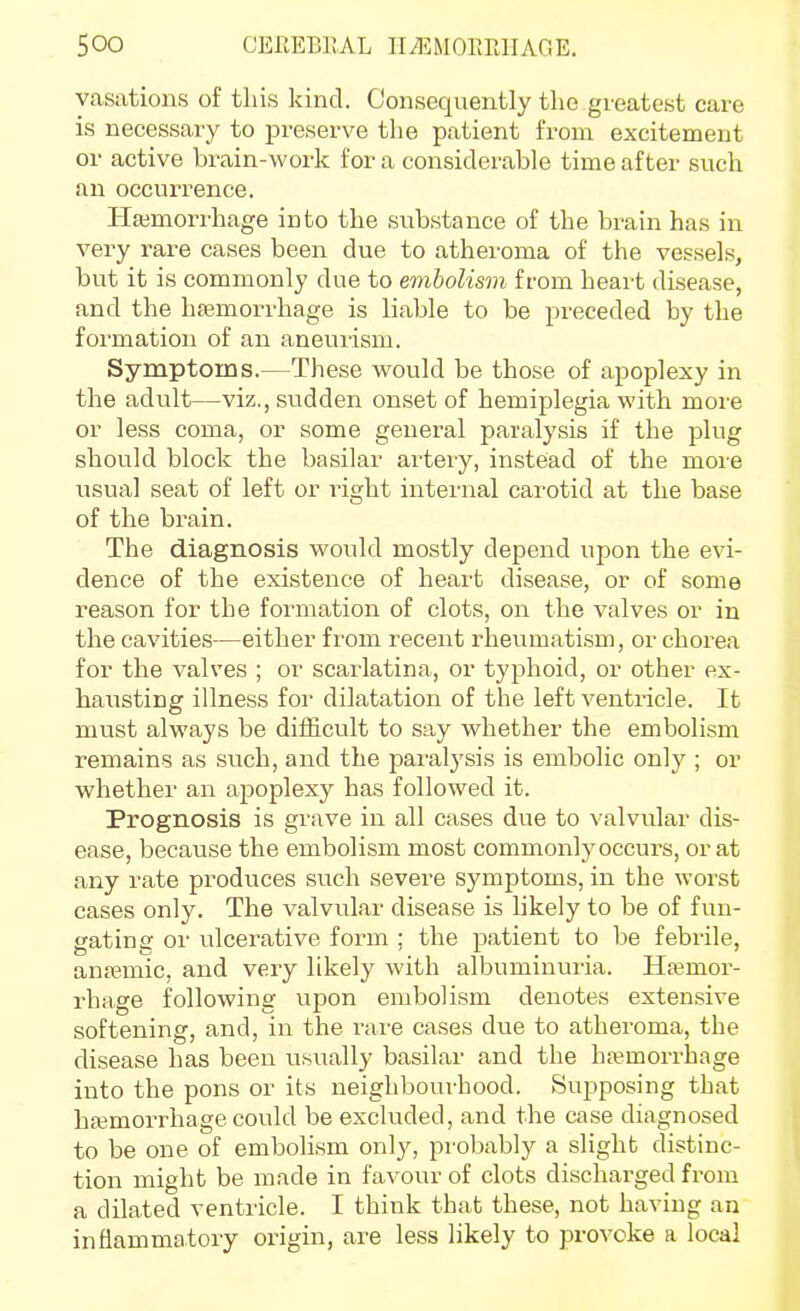 yasiitions of this kind. Consequently the gi-eatest care is necessary to jDreserve the patient fi-om excitement or active brain-work for a considerable time after such an occurrence. Hajmorrhage into the substance of the brain has in very rare cases been due to atheroma of the vessels, but it is commonly due to embolism from heart disease, and the haemorrhage is liable to be preceded by the formation of an aneurism. Symptoms.—These would be those of apoplexy in the adult—viz., sudden onset of hemiplegia with more or less coma, or some general paralysis if the plug should block the basilar artery, instead of the more usual seat of left or right internal carotid at the base of the brain. The diagnosis would mostly depend upon the evi- dence of the existence of heart disease, or of some reason for the formation of clots, on the valves or in the cavities—either from recent rheumatism, or chorea for the valves ; or scarlatina, or typhoid, or other ex- hausting illness for dilatation of the left ventricle. It must always be difficult to say whether the embolism remains as such, and the paralysis is embolic only ; or whether an apoplexy has followed it. Prognosis is grave in all cases due to valvular dis- ease, because the embolism most commonly occurs, or at any rate produces such severe symptoms, in the worst cases only. The valvnlar disease is likely to be of fun- gating or ulcerative form ; the patient to be febrile, ansemic, and very likely with albuminuria. Haemor- rhage following upon embolism denotes extensive softening, and, in the rare cases due to atheroma, the disease has been usually basilar and the ha?morrhage into the pons or its neighbourhood. Supposing that hajmorrhage could be excluded, and the case diagnosed to be one of embolism only, probably a slight distinc- tion might be made in favour of clots discharged from a dilated ventricle. I think that these, not having an inflammatory origin, are less likely to provoke a local