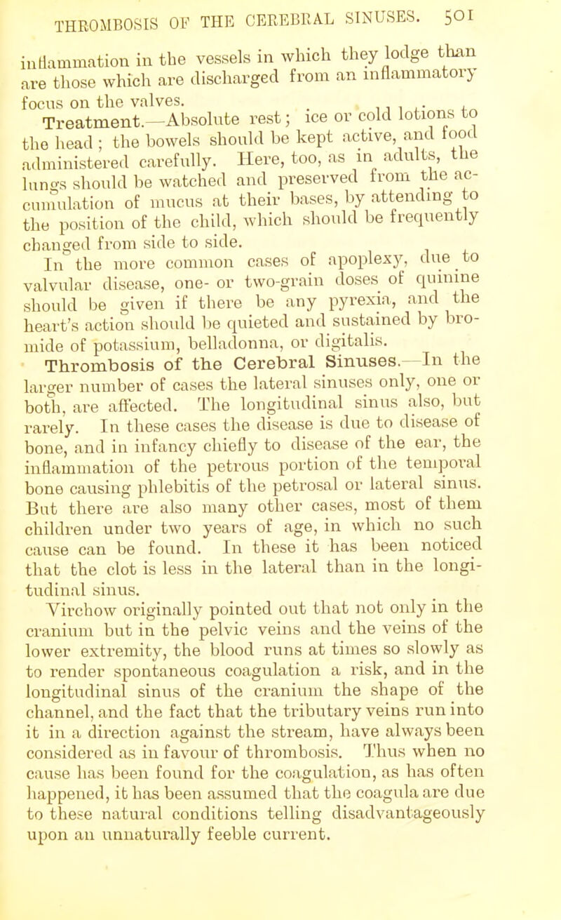 indammation in the vessels in which they lodge th^in are those which are discharged from an niflammatory focns on the valves. _ ,, , , • Treatment.—Absolute rest; ice or cold lotions to the head ; the bowels should be kept .active and tootl administered carefully. Here, too, as in adults, the hino-s should be watched and preserved from the ac- ciunulation of mucus at their bases, by .attending to the position of the child, which should be frequently changed from side to side. In the more common cases of apoplexy, due to valvular disease, one- or two-grain doses of quinine should be given if there be any pyrexia, and the heart's action shoidd be quieted and sustained by bro- mide of potassium, belladonna, or digitalis. Thrombosis of the Cerebral Sinuses.- In the larger number of cases the lateral sinuses only, one or both, are affected. The longitudinal sinus also, but rarely. In these cases the disease is due to disease of bone, and in infancy chiefly to disease of the ear, the inflammation of the petrous portion of the temporal bone causing phlebitis of the petrosal or lateral sinus. Bat there are also many other cases, most of them children under two years of age, in which no such cause can be found. In these it has been noticed that the clot is less in the lateral than in the longi- tudinal sinus. Virchow originally pointed out that not only in the cranium but in the pelvic veins and the veins of the lower extremity, the blood runs at times so slowly as to render spontaneous coagulation a risk, and in the longitudinal sinus of the cranium the .shape of the channel, and the fact that the tributary veins run into it in a direction against the stream, have always been considered as in favour of thrombosis. Thus when no cause has been found for the co.agulation, as has often happened, ib has been a.ssumed that the coagula are due to these natural conditions telling disadvantageously upon an unnaturally feeble current.