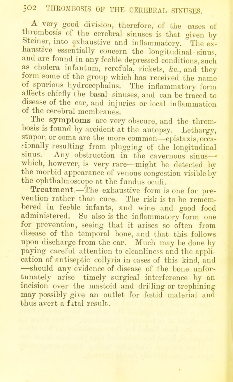 A very good division, tiiereioi-e, of the cases of thrombosis of the cerebral sinuses is that given by Steiner, into exhaustive and inflammatory. The ex- haustive essentially concern the longitudinal 8inu.«, and are found in any feeble depressed conditions, such as cholera infantum, Fcrofula, rickets, &c., and they form some of the group which has received the name of spurious hydrocephalus. The inflammatory form affects chiefly the basal sinuses, and can be traced to disease of the ear, and injuries or local inflammation of the cerebral membranes. The symptoms are very obscure, and the throm- bosis is found by accident at the autopsy. Lethargy, stupor, or coma are the more common—epistaxis, occa- sionally resulting from plugging of the longitudinal sinus. Any obstruction in the cavernous sinus—' which, however, is very rare—might be detected by the morbid appearance of venous congestion visible by the ophthalmoscope at the fundus oculi. Treatment.—The exhaustive form is one for pre- vention i-ather than cure. The risk is to be remem- bered in feeble infants, and wine and good food administered. So also is the inflammatory form one for prevention, seeing that it arises so often from disease of the temjjoral bone, and that this follows upon discharge from the ear. Much may be done by paying careful attention to cleanliness and the appli- cation of antiseptic collyria in cases of this kind, and ■—should any evidence of disease of the bone unfor- tunately arise—timely surgical interference by an incision over the mastoid and drilling or trephining may possibly give an outlet for fastid material and thus avert a fatal result.