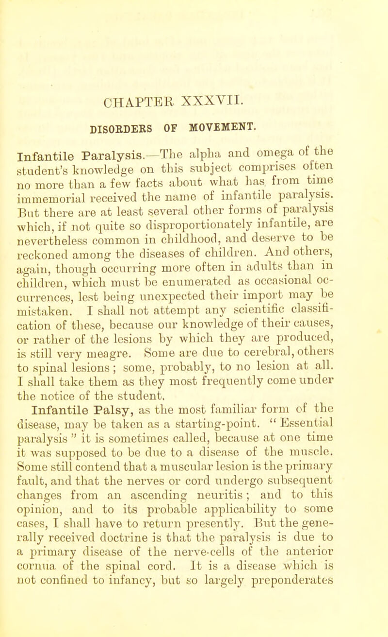 DISORDERS OF MOVEMENT. Infantile Paralysis.—The alpha and omega of the student's knowledge on this subject comprises often no more than a few facts about what has from time immemorial received the name of infantile paralysis. But there are at least several other forms of paralysis which, if not quite so disproportionately infantile, are nevertheless common in childhood, and deserve to be reckoned among the diseases of children. And others, agaiu, though occurring more often in adults than in children, which must be enumerated as occasional oc- currences, lest being unexpected their import may be mistaken. I shall not attempt any scientific classifi- cation of these, because our knowledge of their causes, or rather of the lesions by which they are produced, is still very meagre. Some are due to cerebral, others to spinal lesions ; some, probably, to no lesion at all. I shall take them as they most frequently come under the notice of the student. Infantile Palsy, as the most familiar form of the disease, may be taken as a starting-point.  Essential paralysis  it is sometimes called, because at one time it was .supposed to be due to a disease of the mu.scle. Some still contend that a muscular lesion is the primary fault, and that the nerves or cord undergo subsequent changes from an ascending neuritis; and to this opinion, and to its probable applicability to some cases, I shall have to return presently. But the gene- rally received doctrine is that the paralysis is due to a j^rimary disease of the nerve-cells of the anteiior cornua of the spinal cord. It is a disease which is not confined to infancy, but so largely preponderates