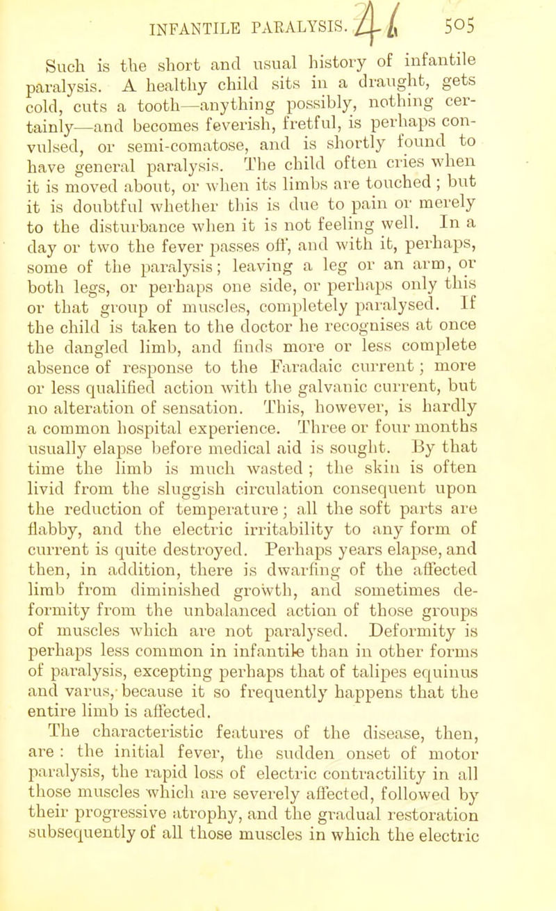 Such is tlie short and usual history of infantile paralysis. A healthy child sits in a draught, gets cold, cuts a tooth—anything possibly, nothing cer- tainly—and becomes feverish, fretful, is perhaps con- vulsed, or semi-comatose, and is shortly found to have general paralysis. The child often cries when it is moved about, or when its limbs are touched ; but it is doubtful whether this is due to pain or merely to the disturbance when it is not feeling well. In a day or two the fever passes off, and with it, perhaps, some of the paralysis; leaving a leg or an arm, or both legs, or perhaps one side, or perhaps only this or that group of muscles, completely paralysed. If the child is taken to the doctor he recognises at once the dangled limb, a,nd finds more or less complete absence of response to the Faradaic current; more or less qualified action -with the galvanic current, but no alteration of sensation. This, however, is hardly a common hospital experience. Three or four months usually elapse Ijefore medical aid is sought. By that time the limb is much wasted ; the skin is often livid from the sluggish circulation consequent upon the reduction of tempei'ature; all the soft parts are fiabby, and the electric irritability to any form of current is quite destroyed. Pei'haps years elapse, and then, in addition, there is dwarfing of the affected limb from diminished growth, and sometimes de- formity from the unbalanced action of those groups of muscles which are not pai'alysed. Deformity is perhaps less common in infantile than in other forms of pai'alysis, excepting perhaps that of talipes equinus and varus, because it so frequently happens that the entire limb is aflected. The characteristic features of the disease, then, are : the initial fever, the sudden onset of motor paralysis, the rapid loss of electric contractility in all tliose muscles which are severely affected, followed by their progressive atrophy, and the gradual restoration subsequently of all those muscles in which the electric