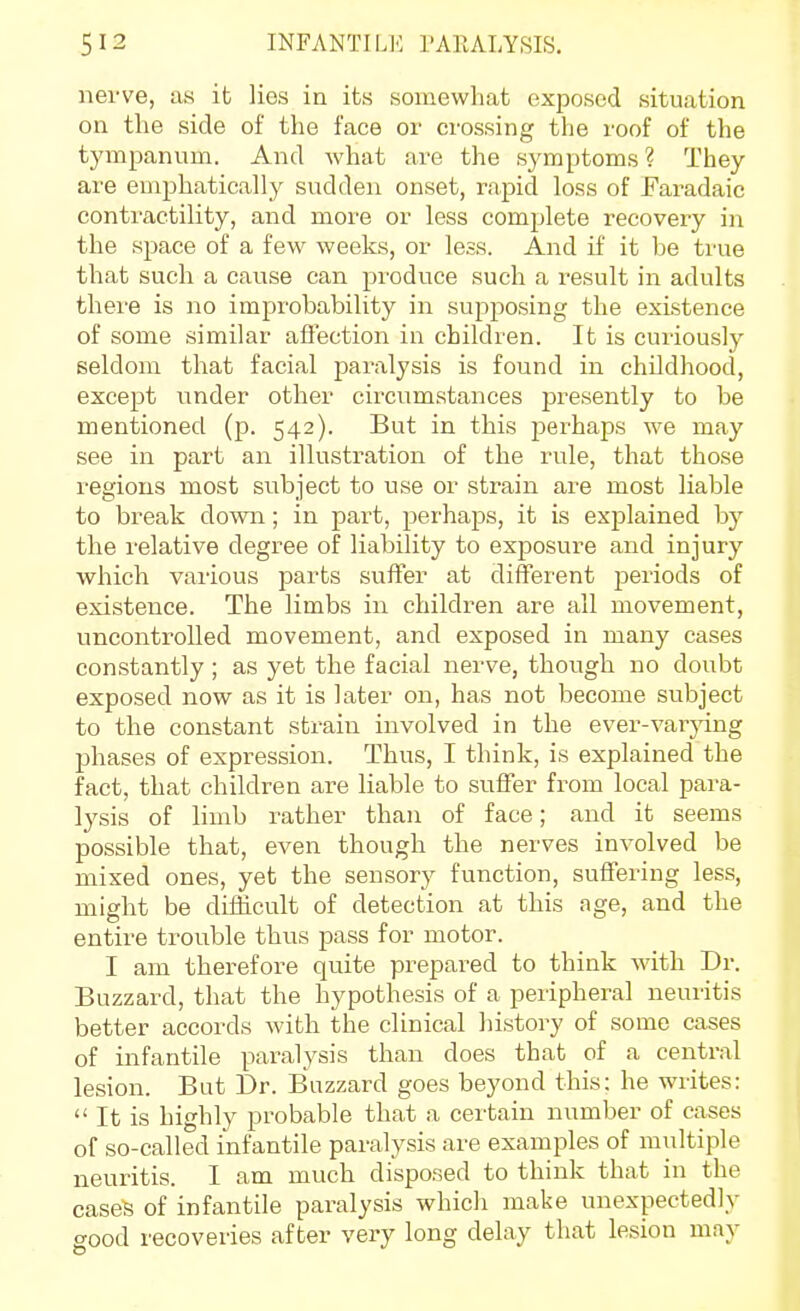 nerve, as it lies in its somewhat exposed situation on the side of the face or crossing the roof of the tympanum. And Avhat are the symptoms? They are emphatically sudden onset, rapid loss of Faradaic contractility, and more or less complete recovery in the space of a few weeks, or less. And if it be true that such a cause can produce such a result in adults there is no improbability in supposing the existence of some similar affection in children. It is cux'iously seldom that facial paralysis is found in childhood, except under other circumstances presently to be mentioned (p. 542). But in this perhaps we may see in part an illustration of the rule, that those regions most subject to use or strain are most liable to break down; in part, perhaps, it is explained by the relative degree of liability to exposure and injury which various parts suffer at different periods of existence. The limbs in children are all movement, uncontrolled movement, and exposed in many cases constantly ; as yet the facial nerve, though no doubt exposed now as it is later on, has not become subject to the constant strain involved in the ever-varying phases of expression. Thus, I think, is explained the fact, that children are liable to suffer from local para- lysis of limb rather than of face; and it seems possible that, even though the nerves involved be mixed ones, yet the sensory function, suffering less, might be difficult of detection at this age, and the entire trouble thus pass for motor. I am therefore quite prepared to think with Dr. Buzzard, that the hypothesis of a peripheral neuritis better accords with the clinical history of some cases of infantile paralysis than does that of a central lesion. But Dr. Buzzard goes beyond this; he writes:  It is highly probable that a certain number of cases of so-called infantile paralysis are examples of multiple neuritis. I am much disposed to think that in the cases of infantile paralysis which make unexpectedly good recoveries after very long delay that lesion may