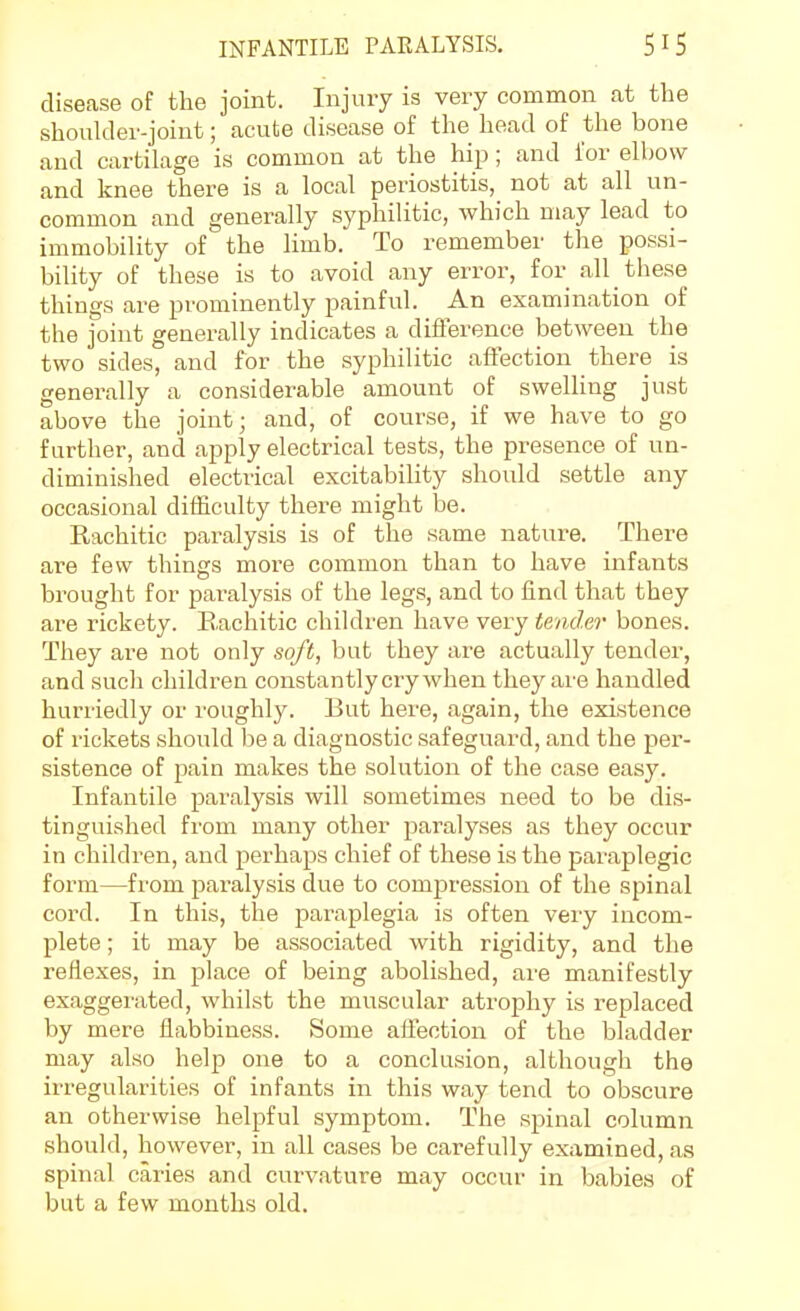 disease of the joint. Injury is very common at the shoulder-joint; acute disease of the head of the bone and cartilage is common at the hip; and for elbow and knee there is a local periostitis, not at all un- common and generally syphilitic, which may lead to immobility of the limb. To remember the possi- bility of these is to avoid any error, for all these things are prominently painful. An examination of the joint generally indicates a difference between the two sides, and for the syphilitic afTection there is generally a considerable amount of swelling just above the joint; and, of course, if we have to go further, and apply electrical tests, the presence of un- diminished electrical excitability should settle any occasional difficulty there might be. Eachitic paralysis is of the same nature. There are few things more common than to have infants brought for paralysis of the legs, and to find that they are rickety. Rachitic children have very tender bones. They are not only soft, but they are actually tender, and such children constantly cry when they are handled hurriedly or roughly. But here, again, the existence of rickets should be a diagnostic safeguard, and the per- sistence of pain makes the solution of tlie case easy. Infantile paralysis will sometimes need to be dis- tinguished from many other paralyses as they occur in children, and perhaps chief of these is the paraplegic form—from paralysis due to compression of the spinal cord. In this, the paraplegia is often very incom- plete ; it may be associated with rigidity, and the reflexes, in place of being abolished, are manifestly exaggerated, whilst the muscular atrophy is replaced by mere flabbiness. Some aifectiou of the bladder may also help one to a conclusion, although the irregularities of infants in this way tend to obscure an otherwi.se helpful symptom. The spinal column should, however, in all cases be carefully examined, as spinal caries and curvature may occur in babies of but a few months old.
