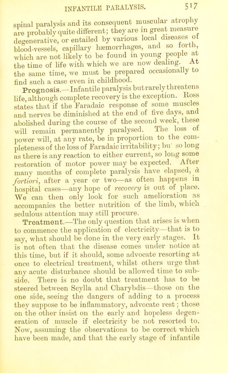 spinal paralysis and its consequent muscular atrophy are probably quite different; they are in great measure degenerative, or entailed by various local diseases of blood-vessels, capillary hremorrhages, and so tortli, which are not likely to be found in young people at the time of life with which we are now deahng. At the same time, we must be prepared occasionally to find such a case even in childhood. Prognosis.—Infantile paralysis but rarely threatens life, although complete recovery is the exception. Ross states that if the Faradaic response of some muscles and nerves be diminished at the end of five days, and abolished during the course of the second week, these will remain permanently paralysed. The loss of power will, at any rate, be in proportion to the com- pleteness of the loss of Faradaic irritability; bu' so long as there is any reaction to either current, so long some restoration of motor power may be expected. After many months of complete paralysis have elapsed, a fortiori, after a year or two—as often happens in hospital cases—any hope of recovery is out of place. We can then only look for such amelioration ^ as accompanies the better nutrition of the limb, which sedulous attention may still procure. Treatment.—The only question that arises is when to commence the application of electricity—that is to say, what should be done in the very early stages. It is not often that the disease comes under notice at this time, but if it should, some advocate resorting at once to electrical treatment, whilst others urge that any acute disturbance should be allowed time to sub- side. There is no doubt that treatment has to be steered between Scylla and Charybdis—those on the one side, seeing the dangers of adding to a process they suppose to be inflammatory, advocate rest; those on the other insist on the early and hopeless degen- eration of muscle if electricity be not resorted to. Now, assuming the observations to be correct which have been made, and that the early stage of infantile