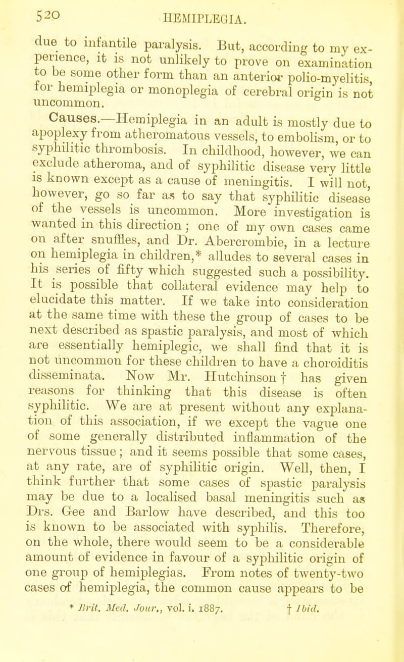 clue to infantile paralysis. But, according to my ex- perience, It IS not unlikely to prove on examination to be some other form than an anterior polio-myelitis, tor hemiplegia or monoplegia of cerebral origin is not uncommon. Causes.—Hemiplegia in an adult is mostly due to apoplexy from atheromatous vessels, to embolism, or to syphilitic thrombosis. In childhood, however, we can exclude atheroma, and of syphilitic disease very little is known except as a cause of meningitis. I will not, however, go so far a.^ to say that syphilitic disease of the vessels is uncommon. More investigation is wanted in this direction; one of my own cases came on after snuffles, and Dr. Abercrombie, in a lecture on hemiplegia in children,* alludes to several cases in his series of fifty which suggested such a possibility. It is possible that collateral evidence may help to elucidate this matter. If we take into consideration at the same time with these the group of cases to be next described as spastic jsaralysis, and most of which are essentially hemiplegic, we shall find that it is not uncommon for these children to have a choroiditis disseminata. Now Mr. Hutchinson f has given reasons for thinking that this disease is often syphilitic. We are at present without any explana- tion of this association, if we except the vague one of some generally distributed inflammation of the nervous tissue ; and it seems possible that some cases, at any rate, are of syphilitic origin. Well, then, I think further that some cases of spastic paralysis may be due to a localised basal meningitis such as Drs. Gee and Barlow have described, and this too is known to be associated with syphihs. Therefore, on the whole, there would seem to be a considerable amount of evidence in favour of a syjahilitic origin of one group of hemiplegias. From notes of twenty-two cases of hemiplegia, the common cause appears to be * Brit. Med. Jour,, vol. i. 1887. f Ibid.