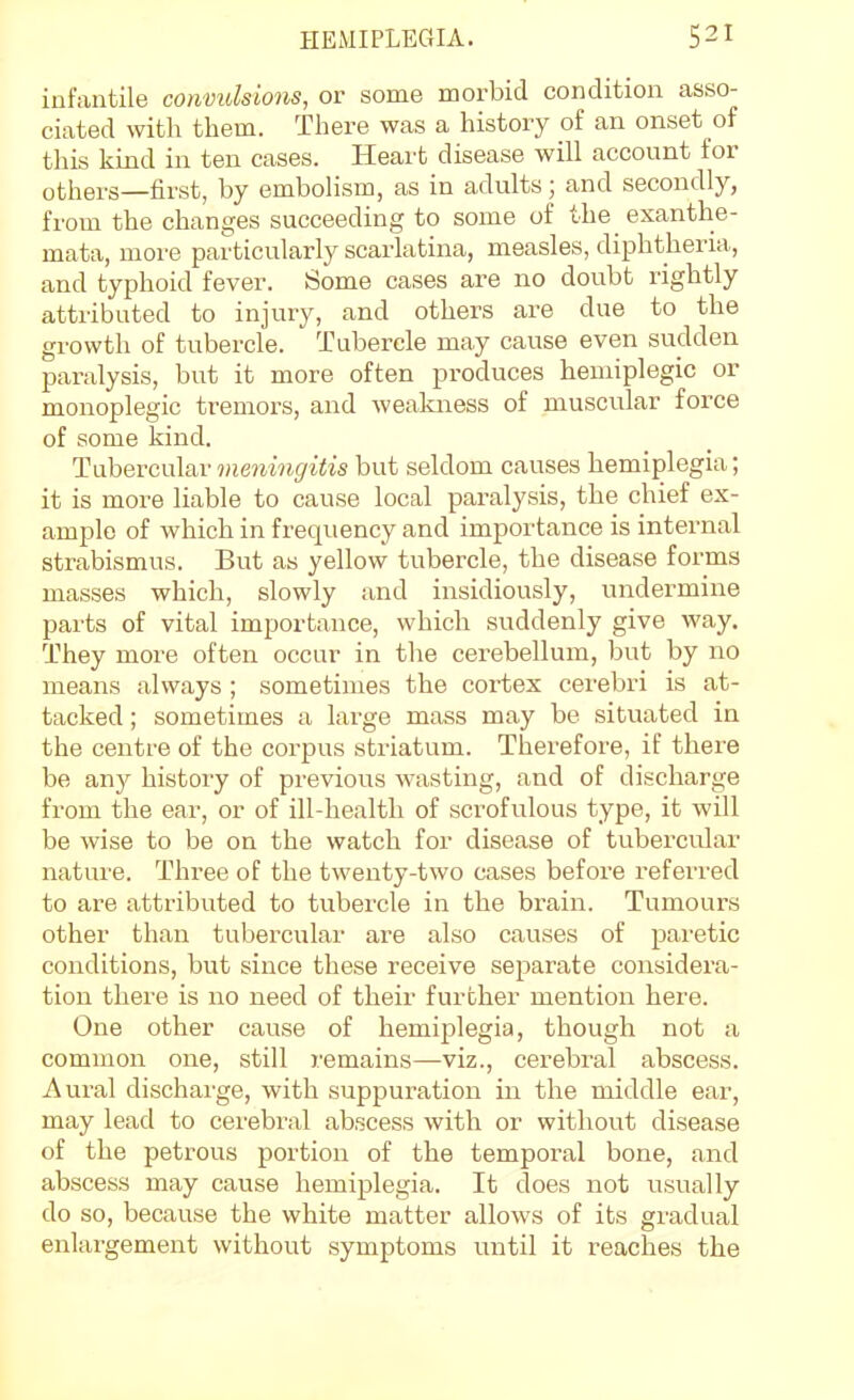 infantile convulsions, or some morbid condition asso- ciated with them. There was a history of an onset of this kind in ten cases. Heart disease will account for others—first, by embolism, as in adults; and secondly, from the changes succeeding to some of the exanthe- mata, more particularly scarlatina, measles, diphtheria, and typhoid fever. Some cases are no doubt rightly attributed to injury, and others are due to the growth of tubercle. Tubercle may cause even sudden paralysis, but it more often produces hemiplegic or monoplegic tremors, and wealaiess of muscular force of some kind. Tubercular meningitis but seldom causes hemiplegia; it is more liable to cause local paralysis, the chief ex- ample of which in frequency and importance is internal strabismus. But as yellow tubercle, the disease forms masses which, slowly and insidiously, undermine parts of vital importance, which suddenly give way. They more often occur in the cerebellum, but by no means always ; sometimes the cortex cerebri is at- tacked ; sometimes a large mass may be situated in the centre of the corpus striatum. Therefore, if there be any history of previous wasting, and of discharge from the ear, or of ill-health of scrofulous type, it will be wise to be on the watch for disease of tubercular nature. Three of the twenty-two cases before referred to are attributed to tubercle in the brain. Tumours other than tubercular are also causes of paretic conditions, but since these receive separate considera- tion there is no need of their further mention here. One other cause of hemiplegia, though not a common one, still remains—viz., cerebral abscess. Aural discharge, with suppuration in the middle ear, may lead to cei'ebral abscess with or without disease of the petrous portion of the temporal bone, and abscess may cause hemiplegia. It does not usually do so, because the white matter allows of its gradual enlargement without symptoms until it reaches the